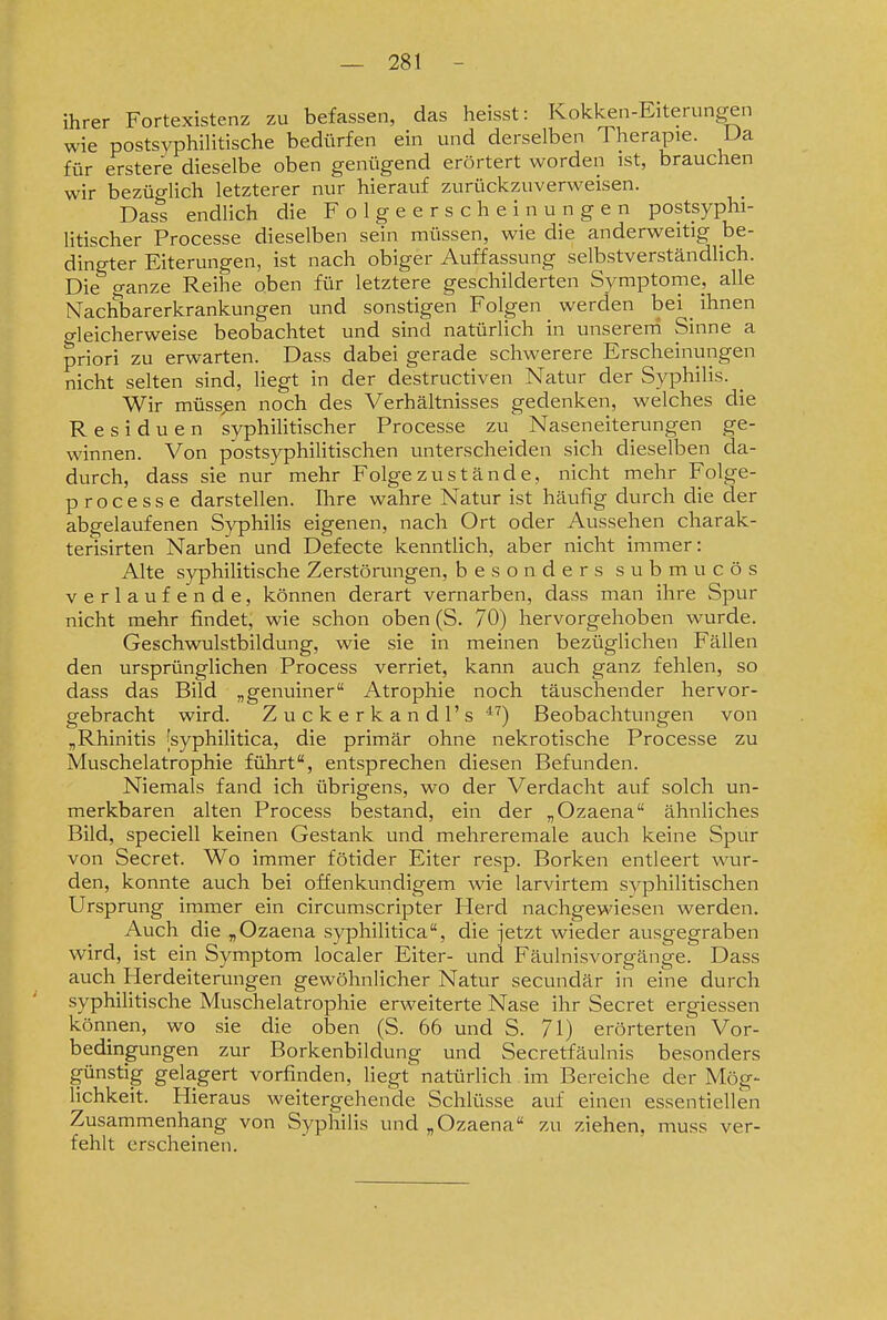 ihrer Fortexistenz zu befassen, das heisst: Kokken-Eiterungen wie postsyphilitische bedürfen ein und derselben Therapie. Ua für erstere dieselbe oben genügend erörtert worden ist, brauchen wir bezüglich letzterer nur hierauf zurückzuverweisen. Dass endlich die Folgeerscheinungen postsyphi- litischer Processe dieselben sein müssen, wie die anderweitig be- dingter Eiterungen, ist nach obiger Auffassung selbstverständlich. Die ganze Reihe oben für letztere geschilderten Symptome, alle Nachbarerkrankungen und sonstigen Folgen werden bei _ ihnen o-leicherweise beobachtet und sind natürlich in unsereni Sinne a priori zu erwarten. Dass dabei gerade schwerere Erscheinungen nicht selten sind, liegt in der destructiven Natur der Syphilis. _ Wir müssen noch des Verhältnisses gedenken, welches die Residuen syphilitischer Processe zu Naseneiterungen ge- winnen. Von postsyphilitischen unterscheiden sich dieselben da- durch, dass sie nur mehr Folge zu stände, nicht mehr Folge- processe darstellen. Ihre wahre Natur ist häufig durch die der abgelaufenen Syphilis eigenen, nach Ort oder Aussehen charak- terisirten Narben und Defecte kenntlich, aber nicht immer: Alte syphilitische Zerstörungen, besonders submucös verlaufende, können derart vernarben, dass man ihre Spur nicht mehr findet, wie schon oben (S. 70) hervorgehoben wurde. Geschwulstbildung, wie sie in meinen bezüglichen Fällen den ursprünglichen Process verriet, kann auch ganz fehlen, so dass das Bild „genuiner Atrophie noch täuschender hervor- gebracht wird. Zuckerkandl's Beobachtungen von „Rhinitis 'syphilitica, die primär ohne nekrotische Processe zu Muschelatrophie fülirt, entsprechen diesen Befunden. Niemals fand ich übrigens, wo der Verdacht auf solch un- merkbaren alten Process bestand, ein der „Ozaena ähnliches Bild, speciell keinen Gestank und mehreremale auch keine Spur von Secret. Wo immer fötider Eiter resp. Borken entleert wur- den, konnte auch bei offenkundigem wie larvirtem syphilitischen Ursprung immer ein circumscripter Plerd nachgewiesen werden. Auch die „Ozaena syphilitica, die jetzt wieder ausgegraben wird, ist ein Symptom localer Eiter- und Fäulnisvorgänge. Dass auch Herdeiterungen gewöhnlicher Natur secundär in eine durch syphilitische Muschelatrophie erweiterte Nase ihr Secret ergiessen können, wo sie die oben (S. 66 und S. 71) erörterten Vor- bedingungen zur Borkenbildung und Secretfäulnis besonders günstig gelagert vorfinden, liegt natürlich im Bereiche der Mög- lichkeit. Hieraus weitergehende Schlüsse auf einen essentiellen Zusammenhang von Syphilis und „Ozaena zu ziehen, mu.ss ver- fehlt erscheinen.
