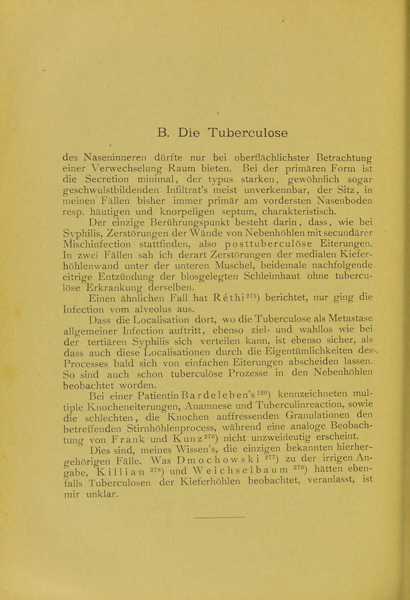 B. Die Tuberculose des Naseninneren dürfte nur bei oberflächlichster Betrachtung einer Verwechselung Raum bieten. Bei der primären Form ist die Secretion minimal, der typus starken, gewöhnlich sogar geschwulstbildenden Infiltrat's meist unverkennbar, der Sitz, in meinen Fällen bisher immer primär am vordersten Nasenboden resp. häutigen und knorpeligen septum, charakteristisch. Der einzige Berührungspunkt besteht darin, dass, wie bei Syphilis, Zerstörungen der Wände von Nebenhöhlen mit secundärer Mischinfection stattfinden, also posttuberculöse Eiterungen. In zwei Fällen sah ich derart Zerstörungen der medialen Kiefer- höhlenwand unter der unteren Muschel, beidemale nachfolgende eitrige Entzündung der blosgelegten Schleimhaut ohne tubercu- lose Erkrankung derselben. Einen ähnlichen Fall hat Rethi^^-^) berichtet, nur ging die Infection vom alveolus aus. Dass die Localisation dort, wo die Tuberculose als Metastase allgemeiner Infection auftritt, ebenso ziel- und wahllos wie bei der tertiären Syphilis sich verteilen kann, ist ebenso sicher, als dass auch diese Localisationen durch die Eigentümlichkeiten des\ Processes bald sich von einfachen Eiterungen abscheiden lassen. So sind auch schon tuberculöse Prozesse in den Nebenhöhlen beobachtet worden. Bei einer Patientin Bardelebe n's ^^°) kennzeichneten mul- tiple Knocheneiterungen, Anamnese und Tuberculinreaction, sowie die schlechten, die Knochen auffressenden Granulationen den betreffenden Stirnhöhlenprocess, während eine analoge Beobach- tung von Frank und Kunz^^e) „icht unzweideutig erschemt. Dies sind, meines Wissen's, die einzigen bekannten hierher- ffehörigen Fälle. Was Dmochowski 2) zu der irrigen An- gabe, K i 11 i a n «) und W e i c h s e 1 b a u m ^Ta) hätten eben- falls Tuberculosen der Kieferhöhlen beobachtet, veranlasst, ist mir unklar.