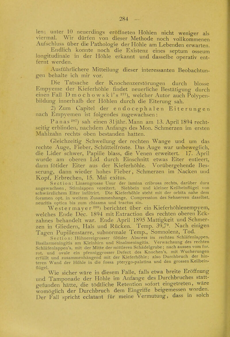 len; unter 10 neuerdings eröffneten Höhlen nicht weniger als viermal. Wir dürfen von dieser Methode noch vollkommenen Aufschluss über die Pathologie der Höhle am Lebenden erwarten. ^ Endlich konnte noch die Existenz eines septum osseum longitudinale in der Höhle erkannt und dasselbe operativ ent- fernt werden. Ausführlichere Mitteilung dieser interessanten Beobachtun- gen behalte ich mir vor. Die Tatsache der Knochenzerstörungen durch blosse Empyeme der Kieferhöhle findet neuerliche Bestätigung durch einen Fall D m o c h o w s k i' s ^), welcher Autor auch Polypen- bildung innerhalb der Höhlen durch die Eiterung sah. 2) Zum Capitel der endocephalen Eiterungen nach Emp3^emen ist folgendes zugewachsen : Panas^^^) sah einen Sljähr. Mann am 13. April 1894 recht- seitig erblinden, nachdem Anfangs des Mon. Schmerzen im ersten Mahlzahn rechts oben bestanden hatten. Gleichzeitig Schwellung der rechten Wange und um das rechte Auge, Fieber, Schüttelfröste. Das Auge war unbeweglich, die Lider schwer, Papille blass, die Venen erweitert. 17- April wurde am oberen Lid durch Einschnitt etwas Eiter entleert, dann fötider Eiter aus der Kieferhöhle. Vorübergehende Bes- serung, dann wieder hohes Fieber, Schmerzen im Nacken und Kopf, Erbrechen, 15. Mai exitus. Section: Linsengrosse Usur der lamina cribrosa rechts, darüber dura angewachsen, Stirnlappen vereitert. Siebbein und kleiner Keilbeinflügel von schwärzlichem Eiter inflltrirt. Die Kieferhöhle steht mit der orbita nahe dem foramen opt. in weitem Zusammenhange. Compression des Sehnerven daselbst, neuritis optica bis zum chiasma und tractus sin. Weste rmaye r 28») berichtet über ein Kleferhöhlenempyem, welches Ende Dec. 1894 mit Extraction des rechten oberen Eck- zahnes behandelt war. Ende April 1895 Mattigkeit und Schmer- zen in Gliedern, Hals und Rücken. Temp. 39,7. Nach einigen Tagen Pupillenstarre, subnormale Temp., Somnolenz, Tod. Section: Hühnei-eigrosser fötider Abscess im rechten Schläfenlappen, Basilarmeningitis am Kleinhirn und Sinaimeningitis. Verwachsung des rechten Schläfenlappen's, mit der Mitte der mittleren Schädelgrube ; nach aussen vom for. rot. und ovale ein pfenniggrosser Defect des Knochen's, mit Wucherungen erfüllt und zusammenhängend mit der Kieferhöhle; also Durchbruch der hin- teren Wand der Höhle in die fossa pterygo-palatina und den grossen Keilbem- flügel. . Wie sicher wäre in diesem Falle, falls etwa breite Eröffnung und Tamponade der Höhle im Anfange des Durchbruches statt- gefunden hätte, die tödthche Retention sofort eingetreten, wäre womöglich der Durchbruch dem Eingriffe beigemessen worden. Der Fall .spricht eclatant für meine Vermutung, dass m solch