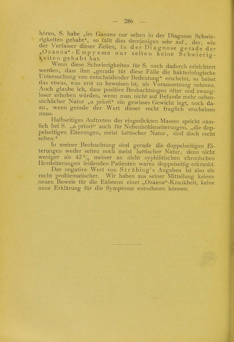 hören, S. habe „im Ganzen nur selten in der Diagnose Schwie- rigkeiten gehabt, so fällt dies demjenigen sehr auf, der wie der Verfasser dieser Zeilen, in der Diagnose gerade der „Ozaena - Empyeme nur selten keine Schwierig- keiten gehabt hat. ^ Wenn diese Schwierigkeiten für S. noch dadurch erleichtert werden, dass ihm „gerade für diese Fälle die bakteriologische Untersuchung von entscheidender Bedeutung erscheint, so heisst das etwas, was erst zu beweisen ist, als Voraussetzung nehmen. Auch glaube ich, dass positive Beobachtungen öfter und zwang- loser _ erhoben würden, wenn man nicht auf Befunde mehr neben- sächlicher Natur „a priori ein gewisses Gewicht legt, noch da- zu, wenn gerade der Wert dieser recht fragHch erscheinen muss. Halbseitiges Auftreten der eingedickten Massen spricht näm- hch bei S. „a priori auch für Nebenhöhleneiterungen, „die dop- pelseitigen Eiterungen, meist luetischer Natur, sind doch recht selten. In meiner Beobachtung sind gerade die doppelseitigen Ei- terungen weder selten noch meist luetischer Natur, denn nicht weniger als 42 o/^ meiner an nicht syphilitischen chronischen Herdeiterungen leidenden Patienten waren doppelseitig erkrankt. Der negative Wert von Strübing's Angaben ist also ein recht problematischer. Wir haben aus seiner Mitteilung keinen neuen Beweis für die Existenz einer „Ozaena-Krankheit, keine neue Erklärung für die Symptome entnehmen können.