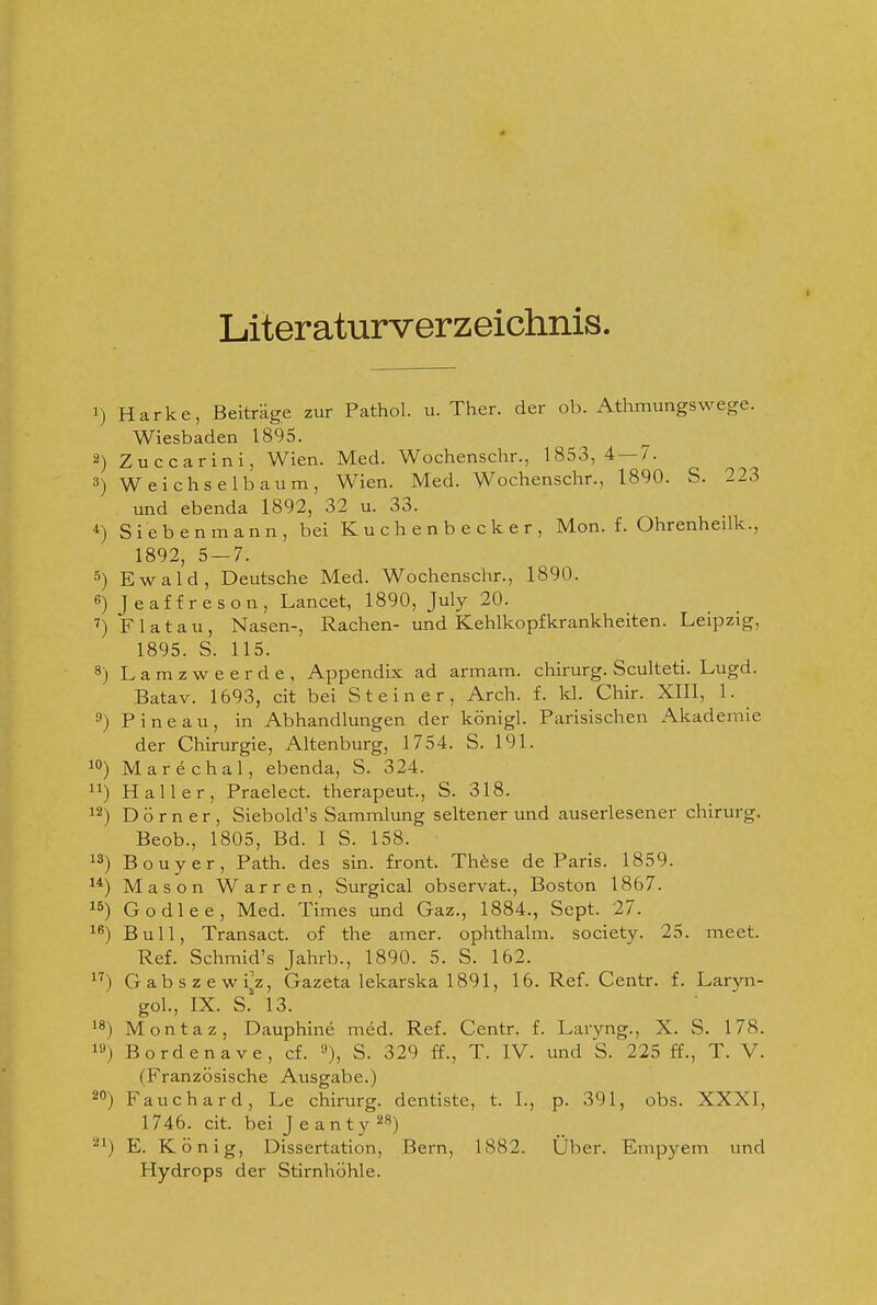 Literaturverzeichnis. 1) Harke, Beiträge zur Pathol. u. Ther. der ob. Athmungswege. Wiesbaden 1895. 2) Zuccarini, Wien. Med. Wochenschr., 1853,4 — 7. 3) Weichselbaum, Wien. Med. Wochenschr., 1890. S. 223 und ebenda 1892, 32 u. 33. ^) Siebenmann, bei Kuchenbecker, Mon. f. Ohrenheilk., 1892, 5 — 7. 5) Ewald, Deutsche Med. Wochenschr., 1890. 6) Jeaffreson, Lancet, 1890, July 20. F 1 a t a u , Nasen-, Rachen- und Kehlkopfkrankheiten. Leipzig, 1895. S. 115. 8) Lamzweerde, Appendix ad armam. chirurg. Sculteti. Lugd. Batav. 1693, cit bei Steiner, Arch. f. kl. Chir. XIII, 1. Pineau, in Abhandlungen der königl. Parisischen Akademie der Chirurgie, Altenburg, 1754. S. 191. 1°) Marechal, ebenda, S. 324. Hall er, Praelect. therapeut., S. 318. 12) Dorn er, Siebold's Sammlung seltenerund auserlesener chirurg. Beob., 1805, Bd. I S. 158. 13) Bouyer, Path. des sin. front. Thfese de Paris. 1859. 1*) Mason Warren, Surgical observat., Boston 1867. 15) Godlee, Med. Times und Gaz., 1884., Sept. 27. 1^) Bull, Transact. of the amer. ophthalm. society. 25. meet. Ref. Schmid's Jahrb., 1890. 5. S. 162. 1'') GabszewijZ, Gazeta lekarska 1891, 16. Ref. Centr. f. Laryn- goL, IX. S. 13. 1^) Montaz, Dauphine med. Ref. Centr. f. Laryng., X. S. 178. 19) Bordenave, cf. »), S. 329 ff., T. IV. und S. 225 ff., T. V. (Französische Ausgabe.) 2) Fauc h a r d, Le chirurg. dentiste, t. I., p. 391, obs. XXXI, 1746. cit. bei Jeanty ^8) 21) E. König, Dissertation, Bern, 1882. Über. Empyem und Hydrops der Stirnhöhle.