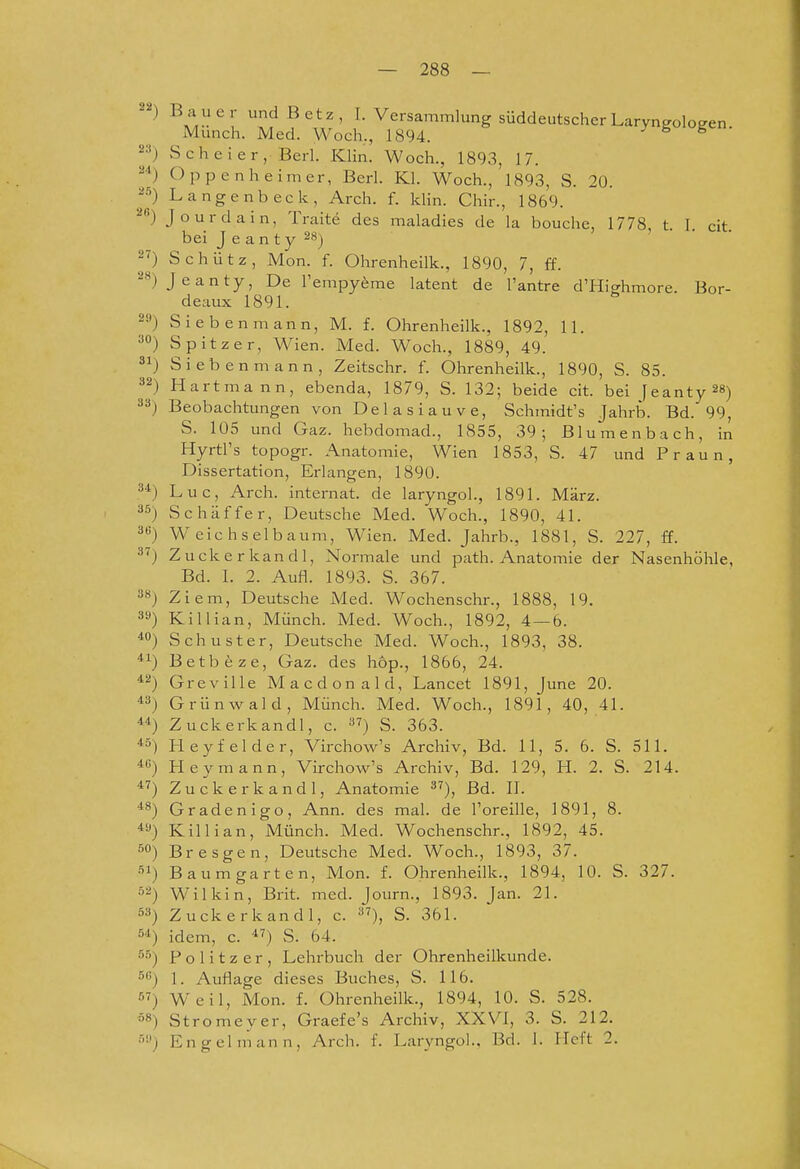 Bai'er undBetz, I. Versammlung süddeutscher Laryngologen. Münch. Med. Woch,, 1894. ^ Scheier, Berl. Klin. Woch., 1893, 17. 2*) Oppenheimer, Berl. Kl. Woch., 1893, S. 20. 2'^) Langenbeck, Arch. f. Idin. Chir., 1869. 28) Jourdain, Traite des maladies de la bouche, 1778, t. I. cit bei J e a n ty 28) 2^) Schütz, Mon. f. Ohrenheilk., 1890, 7, ff. 2») Jeanty, De l'empyfeme latent de l'antre d'Highmore. Bor- deaux 1891. 2») Sieben mann, M. f. Ohrenheilk., 1892, 11. ^O) Spitzer, Wien. Med. Woch., 1889, 49. ) Siebenmann, Zeitschr. f. Ohrenheilk., 1890, S. 85. 32) Hartmann, ebenda, 1879, S. 132; beide cit. bei feanty^S) 33) Beobachtungen von Delasiauve, Schmidt's Jahrb. Bd. 99, S. 105 und Gaz. hebdomad., 1855, 39; ßlumenbach, in Hyrtl's topogr. Anatomie, Wien 1853, S. 47 und Praun, Dissertation, Erlangen, 1890. Luc, Arch. Internat, de laryngoL, 1891. März. Schaff er, Deutsche Med. Woch., 1890, 41. Weich sei bäum, Wien. Med. Jahrb., 1881, S. 227, ff. Zuckerkandl, Normale und path. Anatomie der Nasenhöhle, Bd. I. 2. Aufl. 1893. S. 367. Ziem, Deutsche Med. Wochenschr., 1888, 19. Killian, Münch. Med. Woch., 1892, 4—6. Schuster, Deutsche Med. Woch., 1893, 38. Betb^ze, Gaz. des hop., 1866, 24. Greville Macdonald, Lancet 1891, June 20. Grünwald, Münch. Med. Woch., 1891, 40, 41. Zuckerkandl, c. ^7) s. 363. Heyf eider, Virchow's Archiv, Bd. 11, 5. 6. S. 511. Hey mann, Virchow's Archiv, Bd. 129, H. 2. S. 214. Zuckerkandl, Anatomie ^7)^ ßd. II. Gradenigo, Ann. des mal. de Toreille, 1891, 8. Killian, Münch. Med. Wochenschr., 1892, 45. Bresgen, Deutsche Med. Woch., 1893, 37. Baumgarten, Mon. f. Ohrenheilk., 1894, 10. S. 327. Wilkin, Brit. med. Journ., 1893. Jan. 21. Zuckerkandl, c. ^7)^ S. 361. idem, c. *') S. 64. Politzer, Lehrbuch der Ohrenheilkunde. 34 35 3B 37 38 3» 40 41 42 43 44 45 46 47 48 49 50 51 52 53 54 5.5 5G 57 öS r,'.) 1. Auflage dieses Buches, S. 116. Weil, Mon. f. Ohrenheilk., 1894, 10. S. 528. Strome ver, Graefe's Archiv, XXVI, 3. S. 212. En gel mann, Arch. f. LaryngoL, Bd. 1. Heft 2.