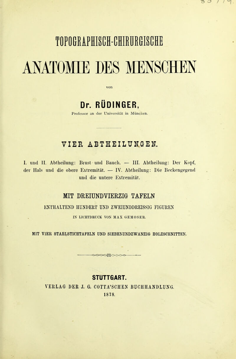 TOPOCRiPfllSCI-CmilRGISCli ANÄTOfflE DES MENSCHEN von Dr. RUDINGER, Professor an der Universität in Münci.en. VIER ABTHEILUKGEK I. und II. Abtheilung: Brust und Bauch. — III. Abtheilung: Der Kopf, der Hals und die obere Extremität. — IV. Abtheilung: Die Beckengegend und die untere Extremität. MIT DREIUNDVIERZIG TAFELN ENTHALTEND HUNDERT UND ZWEIUNDDREISSIG FIGUREN IN LICHTDRUCK VON MAX GEMOSER. MIT VIER STAHLSTICHTAFELN UND SIEBENUNDZWANZIG HOLZSCHNITTEN. STUTTGART. VERLAG DER J. G. COTTA'SCHEN BUCHHANDLUNG, 1878.