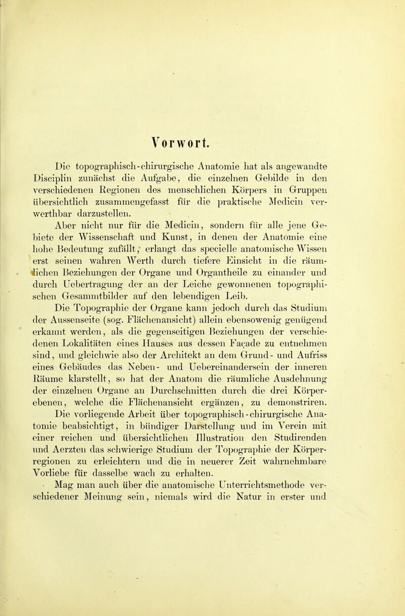 A^orwort. Die topographisch-chirurgische Anatomie hat als angewandte Disciplin zunächst die Aufgabe, die einzehien Gebilde in den verschiedenen Regionen des menschlichen Körpers in Gruppen übersichtlich zusammengefasst für die praktische Medicin ver- werthbar darzustellen. Aber nicht nur für die Medicin, sondern für alle jene Ge- biete der Wissenschaft und Kunst, in denen der Anatomie eine hohe Bedeutung zufällt, erlangt das specielle anatomische Wissen erst seinen wahren AYertli durch tiefere Einsicht in die räum- lichen Beziehungen der Organe und Organtheile zu einander und durch Uebertragung der an der Leiche gewonnenen topographi- schen Gesammtbilder auf den lebendigen Leib. Die Topographie der Organe kann jedoch durch das Studium der Aussenseite (sog. Flächenansicht) allein ebensowenig genügend erkannt werden, als die gegenseitigen Beziehungen der verschie- denen Lokalitäten eines Hausos aus dessen Facade zu entnehmen sind, und gleichwie also der Architekt an dem Grund- und Aufriss eines Gebäudes das Neben- und üebereinandersein der inneren Räume klarstellt, so hat der Anatom die räumliche Ausdehnung der einzelnen Organe an Durchschnitten durch die drei Körper- ebenen , welche die Flächenansicht ergänzen, zu demonstriren. Die vorliegende Arbeit über topographisch - chirurgische Ana- tomie beabsichtigt, in bündiger Darstellung und im Verein mit einer reichen und übersichtlichen Illustration den Studirenden und Aerzten das schwierige Studium der Topographie der Körper- regionen zu erleichtern und die in neuerer Zeit wahrnehmbare Vorliebe für dasselbe wach zu erhalten. • Mag man auch über die anatomische Unterrichtsmethode ver- schiedener Meinung sein, niemals wird die Natur in erster und