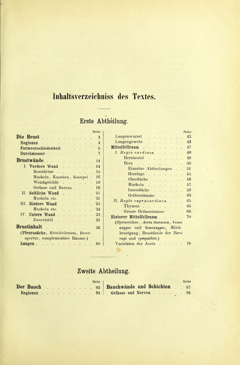 Inhaltsverzeichiiiss des Textes. Erste Abtheilung. Seite Die Brust 3 Regionen 4 Pormverschiedenheit 5 Durchmesser 7 Brustwände 14 I. Vordere Wand 14 Brustdrüse 15 Muskeln, Knochen , Knorpel . 16 Weichgebilde 19 Gefässe und Nerven .... 19 II. Seitliche Wand ...... 21 Muskeln ete 21 III. Hintere Wand 23 Muskehl etc 24 IV. Untere Wand 32 ~ Zwerchfell 32 Brustinhalt 36 (Pleurasäcke, MilteUellraum, Brusl- apertur, complementäre Räume.) Lungen 40 Seite Der Bauch 83 Regionen 84 Seite Lungenwurzel 42 Lungengewebe . 43 Mittelfellraum 47 I. Regio cardiaca 48 Herzbeutel 48 Herz 50 Einzelne Abtheilungen . 51 Herzlage 55 Oberfläche 56 Muskeln 57 Innenfläche 59 Gefässstämme 62 II. Regio supracardiaca ... 65 Thymus 65 Grosse Gefässstämme ... 66 Hinterer Iffiittelfellraum 70 (Speiseröhre, Aorta thoracica, Venae azygos und hemiazygos ^ Milch- brustgang, Brusttheile der Nervi Vagi und sympathici.') Varietäten der Aorta 78 Seite Bauchwände und Schichten , . 87 Gefässe und Nerven ...... 94 Zweite Abtheilung.