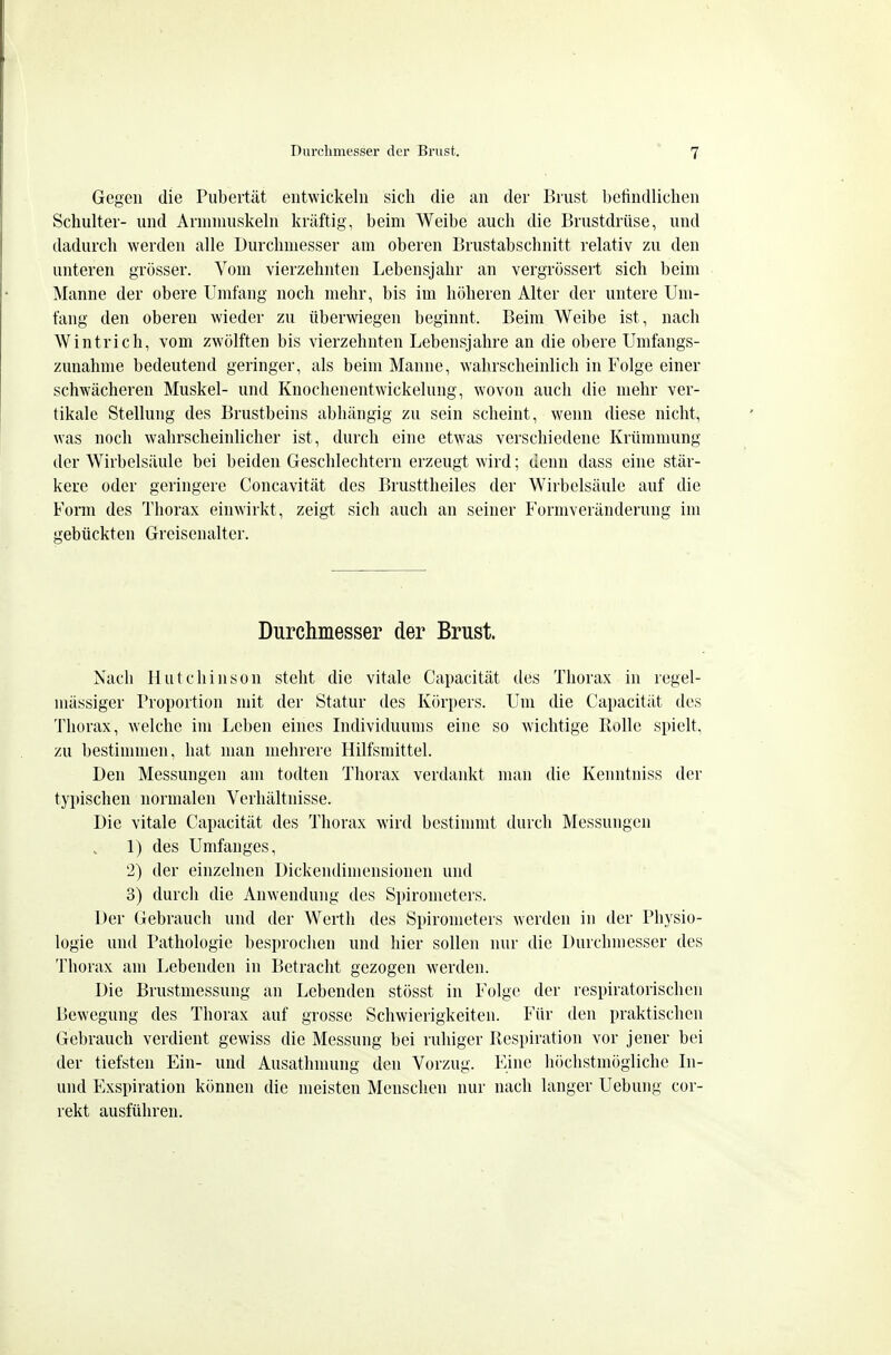 Gegen die Pubertät entwickeln sich die an der Brust befindlichen Schulter- und Annnniskeln kräftig, beim Weibe auch die Brustdrüse, und dadurch werden alle Durchmesser am oberen Brustabschnitt relativ zu den unteren grösser. Vom vierzehnten Lebensjahr an vergrössert sich beim Manne der obere Umfang noch mehr, bis im höheren Alter der untere Um- fang den oberen wieder zu überwiegen beginnt. Beim Weibe ist, nach Wintrich, vom zwölften bis vierzehnten Lebensjahre an die obere Umfangs- zunahnie bedeutend geringer, als beim Manne, wahrscheinlich in Folge einer schwächeren Muskel- und Knochenentwickelung, wovon auch die mehr ver- tikale Stellung des Brustbeins abhängig zu sein scheint, wenn diese nicht, was noch wahrscheinlicher ist, durch eine etwas verschiedene Krümmung der Wirbelsäule bei beiden Geschlechtern erzeugt wird; denn dass eine stär- kere oder geringere Concavität des Brusttheiles der Wirbelsäule auf die Form des Thorax einwirkt, zeigt sich auch an seiner Formveränderung im gebückten Greisenalter. Durchmesser der Brust. Nach Hutchinson steht die vitale Capacität des Thorax in regel- mässiger Proportion mit der Statur des Körpers. Um die Capacität des Thorax, welche im Leben eines Individuums eine so wichtige Rolle spielt, zu bestimmen, hat man mehrere Hilfsmittel. Den Messungen am todten Thorax verdankt man die Kenntniss der typischen normalen Verhältnisse. Die vitale Capacität des Thorax wird bestinnut durch Messungen 1) des Umfanges, 2) der einzelnen Dickendimensionen und 3) durch die Anwendung des Spirometers. Der Gebrauch und der Werth des Spirometers werden in der Physio- logie und Pathologie besprochen und hier sollen nur die Durchmesser des Thorax am Lebenden in Betracht gezogen werden. Die Brustmessung an Lebenden stösst in Folge der respiratorischen Bewegung des Thorax auf grosse Schwierigkeiten. Für den praktischen Gebrauch verdient gewiss die Messung bei ruhiger Respiration vor jener bei der tiefsten Ein- und Ausatlnnung den Vorzug. Eine höchstmögliche In- und Exspiration können die meisten Menschen nur nach langer Uebung cor- rekt ausführen.