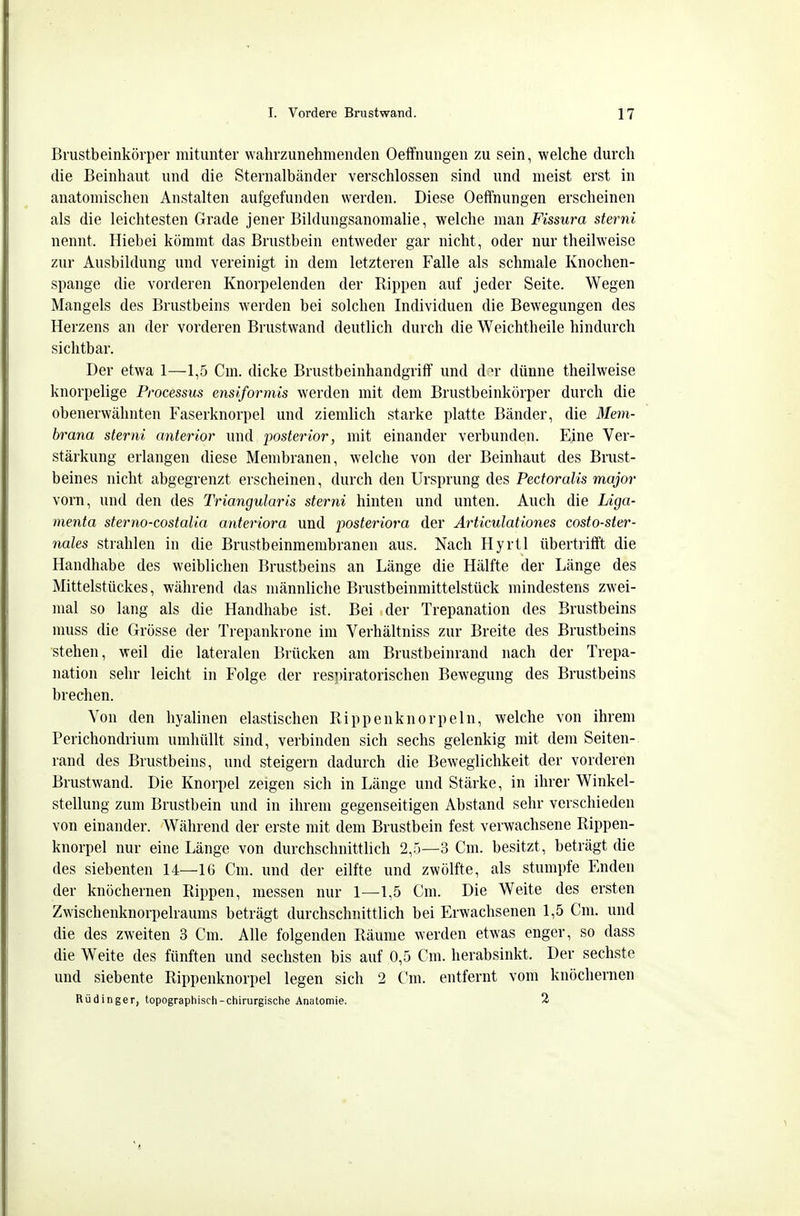 Brustbeinkörper mitunter wahrzunehmenden Oeffnungen zu sein, welche durch die Beinhaut und die Sternalbänder verschlossen sind und meist erst in anatomischen Anstalten aufgefunden werden. Diese Oeffnungen erscheinen als die leichtesten Grade jener Bildungsanomalie, welche man Fissura sterni nennt. Hiebei kömmt das Brustbein entweder gar nicht, oder nur theilweise zur Ausbildung und vereinigt in dem letzteren Falle als schmale Knochen- spange die vorderen Knorpelenden der Rippen auf jeder Seite. Wegen Mangels des Brustbeins werden bei solchen Individuen die Bewegungen des Herzens an der vorderen Brustwand deutlich durch die Weichtheile hindurch sichtbar. Der etwa 1—1,5 Cm. dicke BrustbeinhandgrifT und d^r dünne theilweise knorpelige Processus ensiformis werden mit dem Brustbeinkörper durch die obenerwähnten Faserknorpel und ziemlich starke platte Bänder, die 3Iem- brana sterni anterior und posterior, mit einander verbunden. Eine Ver- stärkung erlangen diese Membranen, welche von der Beinhaut des Bnist- beines nicht abgegrenzt erscheinen, durch den Ursprung des Pectoralis major vorn, und den des Trianguläris sterni hinten und unten. Auch die Liga- menta sterno-costalia anteriora und postei'iora der Articulationes costo-sier- nales strahlen in die Brustbeinmembranen aus. Nach Hyrtl übertrifft die Handhabe des weiblichen Brustbeins an Länge die Hälfte der Länge des Mittelstückes, während das männliche Brustbeinmittelstück mindestens zwei- mal so lang als die Handhabe ist. Bei der Trepanation des Brustbeins muss die Grösse der Trepankrone im Verhältniss zur Breite des Brustbeins stehen, weil die lateralen Brücken am Brustbeinrand nach der Trepa- nation sehr leicht in Folge der respiratorischen Bewegung des Brustbeins brechen. Von den hyalinen elastischen Rippenknorpeln, welche von ihrem Perichondrium umhüllt sind, verbinden sich sechs gelenkig mit dem Seiten- rand des Brustbeins, und steigern dadurch die Beweglichkeit der vorderen Brustwand. Die Knorpel zeigen sich in Länge und Stärke, in ihrer Winkel- stellung zum Brustbein und in ihrem gegenseitigen Abstand sehr verschieden von einander. Während der erste mit dem Brustbein fest verwachsene Rippen- knorpel nur eine Länge von durchschnittlich 2,5—3 Cm. besitzt, beträgt die des siebenten 14—16 Cm. und der eilfte und zwölfte, als stumpfe Enden der knöchernen Rippen, messen nur 1—1,5 Cm. Die Weite des ersten Zwischenknorpelraums beträgt durchschnittlich bei Erwachsenen 1,5 Cm. und die des zweiten 3 Cm. Alle folgenden Räume werden etwas enger, so dass die Weite des fünften und sechsten bis auf 0,5 Cm. herabsinkt. Der sechste und siebente Rippenknorpel legen sich 2 Cm. entfernt vom knöchernen Rüdinger, topographisch-chirurgische Anatomie. 2