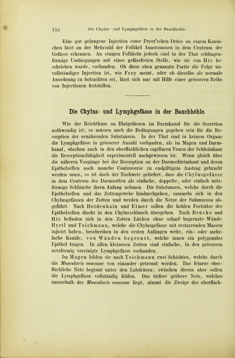 Eine gut gelungene Injection einer Peycr''schen Drüse an einem Kanin- chen lässt an der Mehrzahl der Follikel Anastomosen in dem Centrum der Gefässc erkennen. An einigen Follikeln jedoch sind in der Tliat schlingen- förmigc Unibiegungen mit einer gefässfrcien Stelle, wie sie von Iiis be- schrieben wurde, vorhanden. Ob diese eben genannte Partie die Folge un- vollständiger Injection ist, wie Frey meint, oder ob dieselbe als normale Anordnung zu betrachten sei, lässt sich nur mit Hilfe einer grösseren Reihe von Injectioncn feststellen. Die Chylus- und Lymphgefässe in der Bauchhöhle. Wie der Reichthum an Blutgefässen im Darmkanal für die Secretion nothwendig ist, so müssen auch die Bedingungen gegeben sein für die Re- sorption der ernährenden Substanzen. In der That sind in keinem Organe die Lymphgefässe in grösserer Anzahl vorhanden, als im Magen und Darm- kanal, obschon auch in den oberflächlichen capillaren Venen der Schleimhaut die Resorptionsfähigkeit experimentell nachgewiesen ist. Wenn gleich über die näheren Vorgänge bei der Resorption an der Darmschleimhaut und deren P'.pithelzellen noch manche Controverse zu endgiltigem Austrag gebracht werden muss, so ist doch der Nachweis geliefert, dass die Chylusgefasse in dem Centrum der Darmzotten als einfache, doppelte, oder einfach netz- förmige Schläuche ihren Anfang nehmen. Die Substanzen, welche durch die Epithelzellen und das Zottengewebe hindurchgehen, sammeln sich in den Chylusgefässen der Zotten und werden durch die Netze der Submucosa ab- geführt. Nach Heidenhain und Eimer sollen die hohlen Fortsätze der Epithelzellen direkt in den Chylusschlauch übergehen. Nach Brücke und His befinden sich in den Zotten Lücken ohne scharf begrenzte Wände. Ilyrtl und Teich mann, welche die Chylusgefässe mit erstarrenden Massen injicirt haben, beschreiben in den ersten Anfängen weite, ein- oder mehr- fache Kanäle, von Wänden begrenzt, welche innen ein polygonales Epithel tragen. In allen kleineren Zotten sind einfache, in den grösseren netzförmig vereinigte Lymphgefässe vorhanden. Im Magen bilden sie nach Teich mann zwei Schichten, welche durch die Muscularls mucosae von einander getrennt werden. Das feinere ober- flächliche Netz beginnt unter den Labdrüsen; zwischen diesen aber sollen die Lymphgefässe vollständig fehlen. Das tiefere gröbere Netz, welches ausserhalb der Muscularis mucosae liegt, nimmt die Zweige des oberfläch-