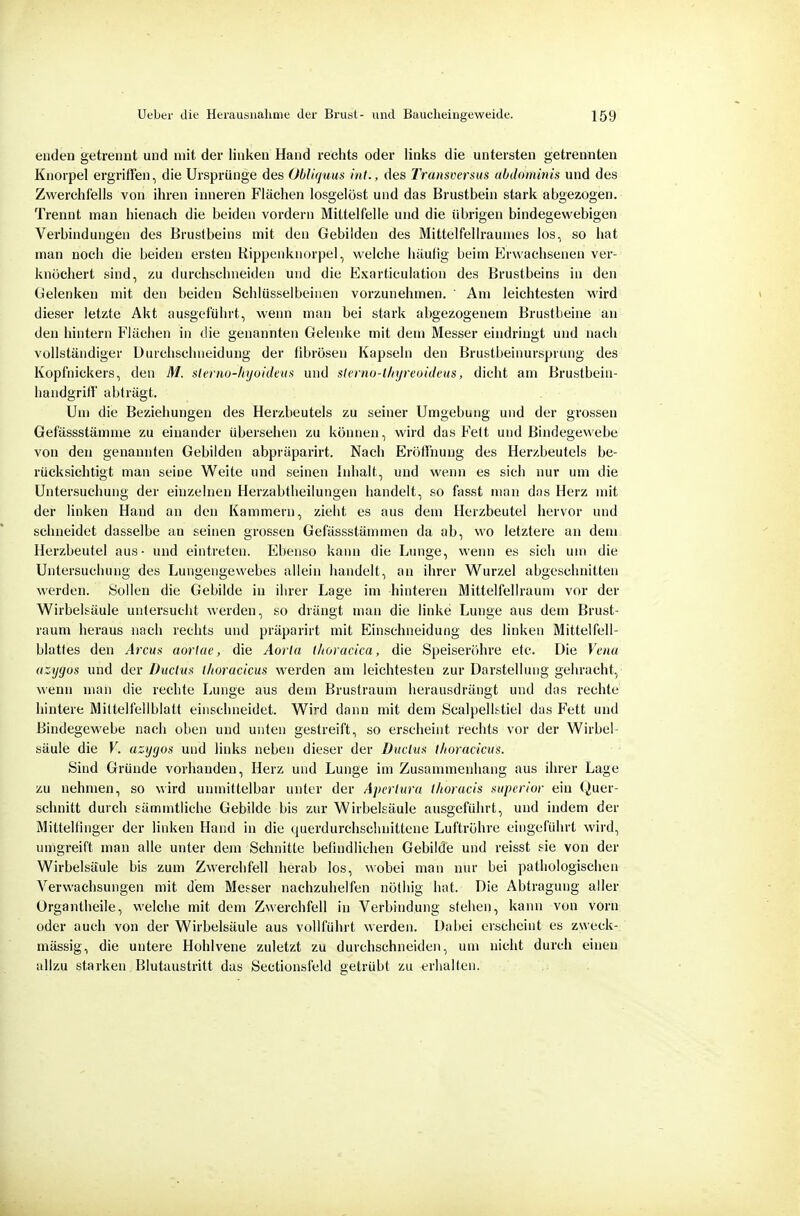enden getrennt und mit der linken Hand rechts oder links die untersten getrennten Knorpel ergriffen, die Ursprünge des ObUquus int., des Transoersus uhdominis und des Zwerchfells von ihren inneren Flächen losgelöst und das Brustbein stark abgezogen. Trennt man hienach die beiden vordem Mittelfelle und die übrigen bindegewebigen Verbindungen des Brustbeins mit den Gebilden des MittelfeUraumes los, so hat man noch die beiden ersten Rippenknorpel, welche häufig beim Erwachsenen ver^ knüchert sind, zu durchschneiden und die Exarticulation des Brustbeins in den Gelenken mit den beiden Schlüsselbeinen vorzunehmen. ' Am leichtesten wird dieser letzte Akt ausgeführt, wenn man bei stark abgezogenem Brustbeine an den hintern Flächen in die genannten Gelenke mit dem Messer eindringt und nach vollständiger Durchschneidung der fibrösen Kapseln den Brustbeinursprung des Kopfnickers, den M. slernu-liyoidena und sIerno-t/njreuUleus, dicht am Brustbein- handgriff abträgt. Um die Beziehungen des Herzbeutels zu seiner Umgebung und der grossen Gefässstämme zu einander übersehen zu können, wird das Fett und Bindegewebe von den genannten Gebilden abpräparirt. Nach Eröffnung des Herzbeutels be- rücksichtigt man seine Weite und seinen Inhalt, und wenn es sich nur um die Untersuchung der einzelnen Herzabfheilungen handelt, so fasst man dns Herz mit der linken Hand an den Kammern, zieht es aus dem Herzbeutel hervor und schneidet dasselbe an seinen grossen Gefässstämmen da ab, wo letztere an dem Herzbeutel aus- und eintreten. Ebenso kann die Lunge, wenn es sich um die Untersuchung des Lungengewebes allein handelt, an ihrer Wurzel abgeschnitten werden. Sollen die Gebilde in ihrer Lage im hinteren Mittel feil räum vor der Wirbelsäule untersucht werden, so drängt man die linke Lunge aus dem Brust- raum heraus nach rechts und präparirt mit Einschneidung des linken Mittelfell- blattes den Arcua aorlac, die Aorla thoracica, die Speiseröhre etc. Die Vena azygos und der Duclita thoracicus werden am leichtesten zur Darstellung gebracht, wenn man die rechte Lunge aus dem Brustraum herausdrängt und das rechte hintere Mitfelfellblaft einschneidet. Wird dann mit dem Scalpellstiel das Fett und Bindegewebe nach oben und unten gestreift, so erscheint rechts vor der Wirbel- säule die V. azygos und links neben dieser der üuciux thoracicus. Sind Gründe vorhanden, Herz und Lunge im Zusammenhang aus ihrer Lage zu nehmen, so wird unmittelbar unter der Apertura thoracis supcrior ein (Quer- schnitt durch sämmtliche Gebilde bis zur Wirbelsäule ausgeführt, und indem der Mittelfinger der linken Hand in die querdurchschnittene Luftröhre eingeführt wird, umgreift man alle unter dem Schnitte befindlichen Gebilde und reisst sie von der Wirbelsäule bis zum Zwerchfell herab los, wobei man nur bei pathologischen Verwachsungen mit dem Messer nachzuhelfen nöthig hat. Die Abtragung aller Organtheile, welche mit dem Zwerchfell in Verbindung stehen, kann von vorn oder auch von der Wirbelsäule aus vollführt werden. Dabei erscheint es zweck- mässig, die untere Hohlvene zuletzt zu durchschneiden, um nicht durch einen allzu starken Blutaustritt das Sectionsl'eld getrübt zu erhalten.