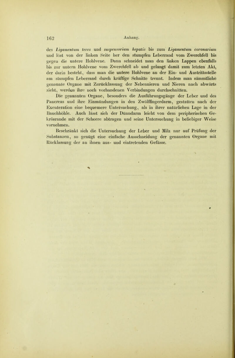des Ligamenlurii leres und Suspensorium fiepalis bis zum Ligamenlum coronariwn und löst von der linken »Seite her den stumpfen Leberrand vom Zwerchfell bis gegen die untere Hohlvene. Dann schneidet man den linken Lappen ebenfalls bis zur untern Hohlvene vom Zv\erchfell ab und gelangt damit zum letzten Akt, der darin besteht, dass man die untere Hohlvene an der Ein- und Austrittsstelle am stumpfen Leberrand durch kräftige Schnitte trennt. Indem, man sämmtliche genannte Organe mit Zuriicklassung der Nebennieren und Nieren nach abwärts zieht, werden ihre, noch vorhandenen Verbindungen durchschnitten. Die genannten Organe, besonders die Ausführungsgänge der Leber und des Pancreas und ihre Einmündungen in den Zwölffingerdarm, gestatten nach der Exenteration eine bequemere Untersuchung, als in ihrer natürlichen Lage in der Bauchhöhle. Auch lässt sich der Dünndarm leicht von dem peripherischen Ge- krösrande mit der Scheere abtragen und seine Untersuchung in beliebiger Weise vornehmen. Beschränkt sich die Untersuchung der Leber und Milz nur auf Prüfung der (Substanzen, so genügt eine einfache Ausschneidung der genannten Organe mit Kücklassung der an ihnen aus- und eintretenden Gefässe.