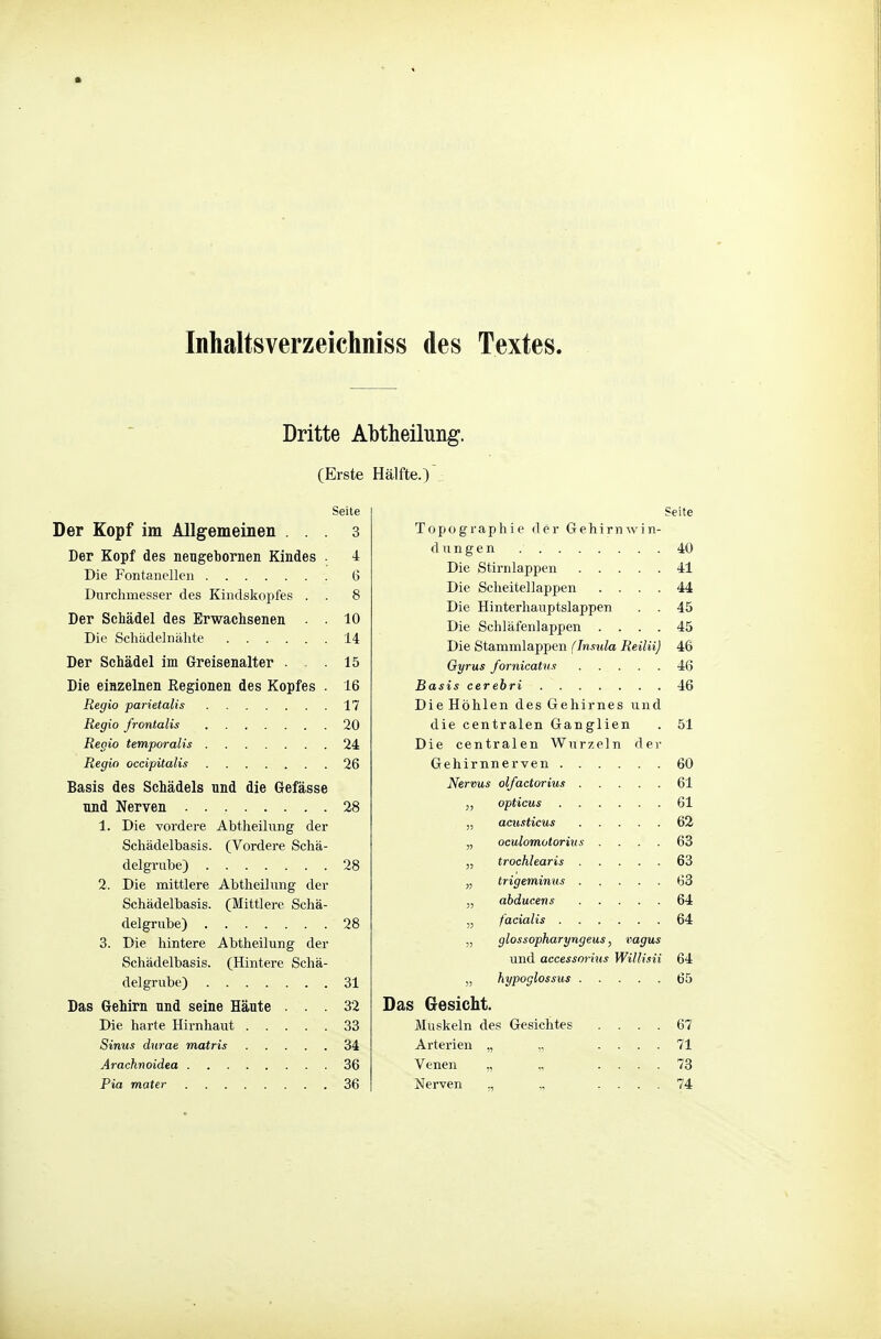 Inhaltsverzeichniss des Textes. Dritte Abtheilung. (Erste Hälfte.) Seite Der Kopf im Allgemeinen ... 3 Der Kopf des neugebornen Kindes . 4 Die Fontanellen 6 Durchmesser des Kindskopfes . . 8 Der Schädel des Erwachsenen . . 10 Die Schädelnähte 14 Der Schädel im Greisenalter . . 15 Die einzelnen Regionen des Kopfes . 16 Regio parietalis 17 Regio frontalis 20 Regio temporalis 24 Regio occipitalis 26 Basis des Schädels und die Gefässe und Nerven 28 1. Die vordere Abtheilung der Schädelbasis. (Vordere Schä- delgrube) 28 2. Die mittlere Abtheilung der Schädelbasis. (Mittlere Schä- delgrube) 28 3. Die hintere Abtheilung der Schädelbasis. (Hintere Schä- delgrube) 31 Das Gehirn und seine Haute ... 32 Die harte Hirnhaut ..... 33 Sinus durae matris 34 Arachnoidea 36 Pia mater 36 Seite Topographie der Gehirnwin- dungen 40 Die Stirnlappen 41 Die Scheitellappen .... 44 Die Hinterhauptslappen . . 45 Die Schläfenlappen .... 45 Die Stammlappen (Jnsula Reilii) 46 Gyrus fornicatus 46 Basis cerebri 46 Die Höhlen des Gehirnes und die centralen Ganglien . 51 Die centralen Wurzeln dei- Gehirnnerven 60 Nervus olfactorius 61 opticus 61 „ acusticus 62 „ oculomotorius .... 63 „ trochlearis 63 „ trigeminus 63 „ abducens 64 „ facialis 64 „ glossopharyngeus, vagus und access07-ius Willisii 64 „ hypoglossus 65 Das Gesicht. Muskeln des Gesichtes .... 67 Arterien „ „ .... 71 Venen „ „ .... 73 Nerven „ „ .... 74