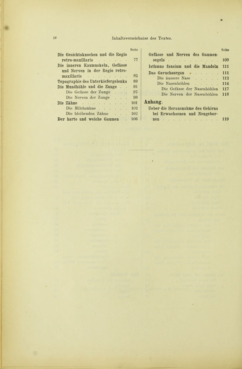 Seite Die Gesichtsknochen und die Regio retro-maxülaris 77 Die inneren Kaumuskeln, Gefässe und Nerven in der Regio retro- maxillaris 82 Topographie des Unterkiefergelenks 89 Die Mundhöhle und die Zunge . . 91 Die Gefässe der Zunge ... 97 Die Nerven der Zunge ... 98 Die Zähne 101 Die Blilchzähne ...... 102 Die bleibenden Zäline . . . 102 Der harte und weiche Granmen 106 Seite Gefässe und Nerven des Gaumen- segels 109 Isthmus faucium und die Mandeln III Das Geruchsorgan III Die äussere Nase 112 Die Nasenhöhlen 114 Die Gefässe der Nasenhöhlen 117 Die Nerven der Nasenliölilen 118 Anhang. Ueber die Herausnahme des Gehirns bei Erwachsenen und Neugebor- neu 119