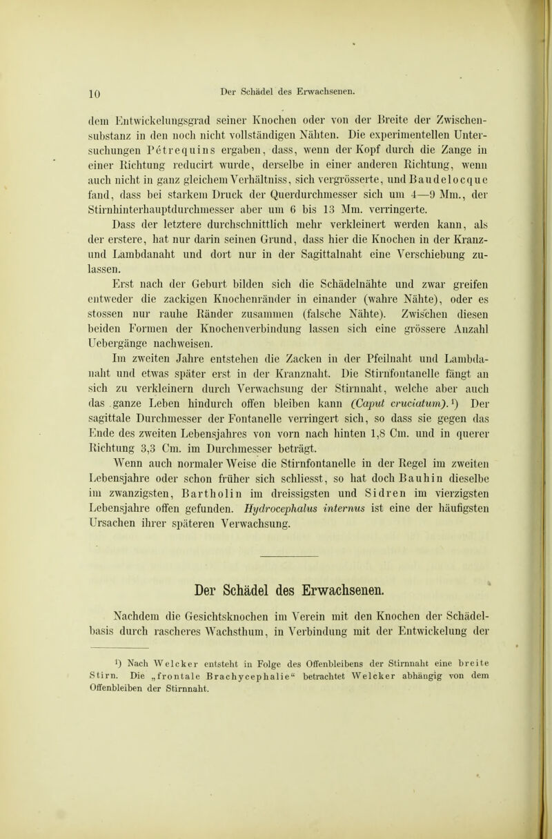 dem Eiitwickeluiigsgrad seiner Knoclien oder von der Breite der Zwischeii- substanz in den noch nicht vollständigen Nähten. Die experimentellen Unter- suchungen Petrequins ergaben, dass, wenn der Kopf durch die Zange in einer Kichtung reducirt wurde, derselbe in einer anderen Eichtling, wenn auch nicht in ganz gleichem Verhältniss, sich vergrösserte, undBaudelocque fand, dass bei starkem Druck der Querdurchmesser sich um 4—9 Mm., der Stirnhinterhauptdurchmesser aber um 6 bis 13 Mm. verringerte. Dass der letztere durchschnittlich mehr verkleinert werden kann, als der erstere, hat nur darin seinen Grund, dass hier die Knochen in der Kranz- und Lambdanaht und dort nur in der Sagittalnaht eine Verschiebung zu- lassen. Erst nach der Geburt bilden sich die Schädelnähte und zwar greifen entweder die zackigen Kiiochenränder in einander (wahre Nähte), oder es stossen nur rauhe Ränder zusammen (falsche Nähte). Zwischen diesen beiden Formen der Knochenverbindung lassen sich eine gi'össere Anzahl Uebergänge nachweisen. Im zweiten Jahre entstehen die Zacken in der Pfeilnalit und Lambda- naht und etwas später erst in der Kranznaht. Die Stirnfontanelle fängt an sich zu verkleinern durch Verwachsung der Stirnnaht, welche aber auch das ganze Leben hindurch offen bleiben kann (Cajmt cruciatum)J) Der sagittale Durchmesser der Fontanelle verringert sich, so dass sie gegen das Ende des zweiten Lebensjahres von vorn nach hinten 1,8 Cm. und in querer Richtung 3,3 Cm. im Durchmesser beträgt. Wenn auch normaler Weise die Stirnfontanelle in der Regel im zweiten Lebensjahre oder schon früher sich schliesst, so hat doch Bauhin dieselbe im zwanzigsten, Bartholin im dreissigsten und Sidren im vierzigsten Lebensjahre offen gefunden. Hydrocephalus internus ist eine der häufigsten Ursachen ihrer späteren Verwachsung. Der Schädel Nachdem die Gesichtsknochen basis durch rascheres Wachsthum, des Erwachsenen. im Verein mit den Knochen der Schädel- in Verbindung mit der Entwickelung der 0 Nach Weicker entsteht in Folge des Offenbleibens der Stirnnaht eine breite Stirn. Die „frontale Brachycephalie betrachtet Welcher abhängig von dem Offenbleiben der Stirnnaht.