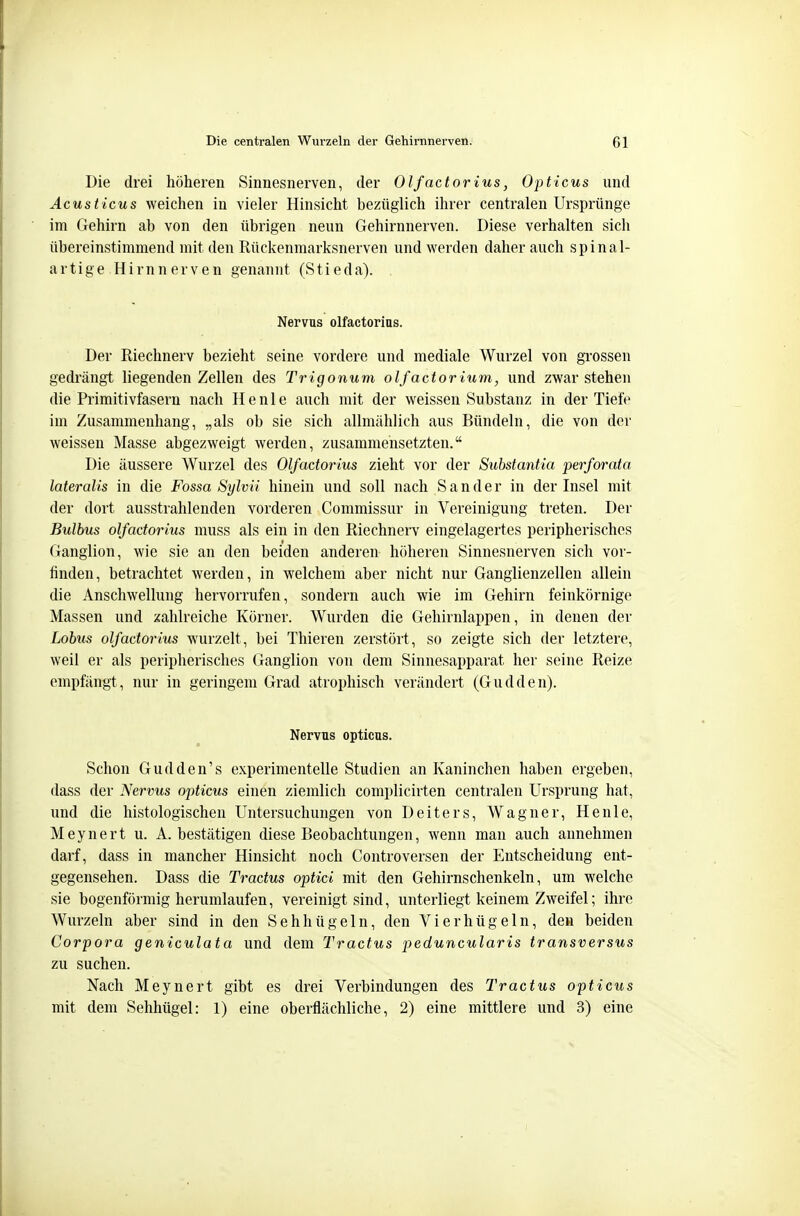 Die drei höheren Sinnesnerven, der Olfactorius, Opticus und Acusticus weichen in vieler Hinsicht bezüglich ihrer centralen Ursprünge im Gehirn ab von den übrigen neun Gehirnnerven. Diese verhalten sich übereinstimmend mit den Rückenmarksnerven und werden daher auch spinal- artige Hirnnerven genannt (Stieda). Nervus olfactorius. Der Riechnerv bezieht seine vordere und mediale Wurzel von grossen gedrängt liegenden Zellen des Trigonum olfactorium, und zwar stehen die Primitivfasern nach He nie auch mit der weissen Substanz in der Tiefe im Zusammenhang, „als ob sie sich allmählich aus Bündeln, die von der weissen Masse abgezweigt werden, zusammensetzten. Die äussere Wurzel des Olfactorius zieht vor der Substantia perforata lateralis in die Fossa Sylvii hinein und soll nach Sander in der Insel mit der dort ausstrahlenden vorderen Commissur in Vereinigung treten. Der Bulbus olfactorius muss als ein in den Riechnerv eingelagertes peripherisches Ganglion, wie sie an den beiden anderen höheren Sinnesnerven sich vor- finden, betrachtet werden, in welchem aber nicht nur Ganglienzellen allein die Anschwellung hervorrufen, sondern auch wie im Gehirn feinkörnige Massen und zahlreiche Körner. Wurden die Gehirnlappen, in denen der Lobus olfactorius wurzelt, bei Thieren zerstört, so zeigte sich der letztere, weil er als peripherisches Ganglion von dem Sinnesapparat her seine Reize empfängt, nur in geringem Grad atrophisch verändert (Gudden). Nervus opticus. Schon Gudden's experimentelle Studien an Kaninchen haben ergeben, dass der Nervus opticus einen ziemlich complicirten centralen Ursprung hat, und die histologischen Untersuchungen von Deiters, Wagner, He nie, Meynert u. A. bestätigen diese Beobachtungen, wenn man auch annehmen darf, dass in mancher Hinsicht noch Controversen der Entscheidung ent- gegensehen. Dass die Tractus optici mit den Gehirnschenkeln, um welche sie bogenförmig herumlaufen, vereinigt sind, unterliegt keinem Zweifel; ihre Wurzeln aber sind in den Sehhügeln, den Vi er bügeln, den beiden Corpora geniculata und dem Tractus peduncularis transversus zu suchen. Nach Meynert gibt es drei Verbindungen des Tractus opticus mit dem Sehhügel: 1) eine oberflächliche, 2) eine mittlere und 3) eine