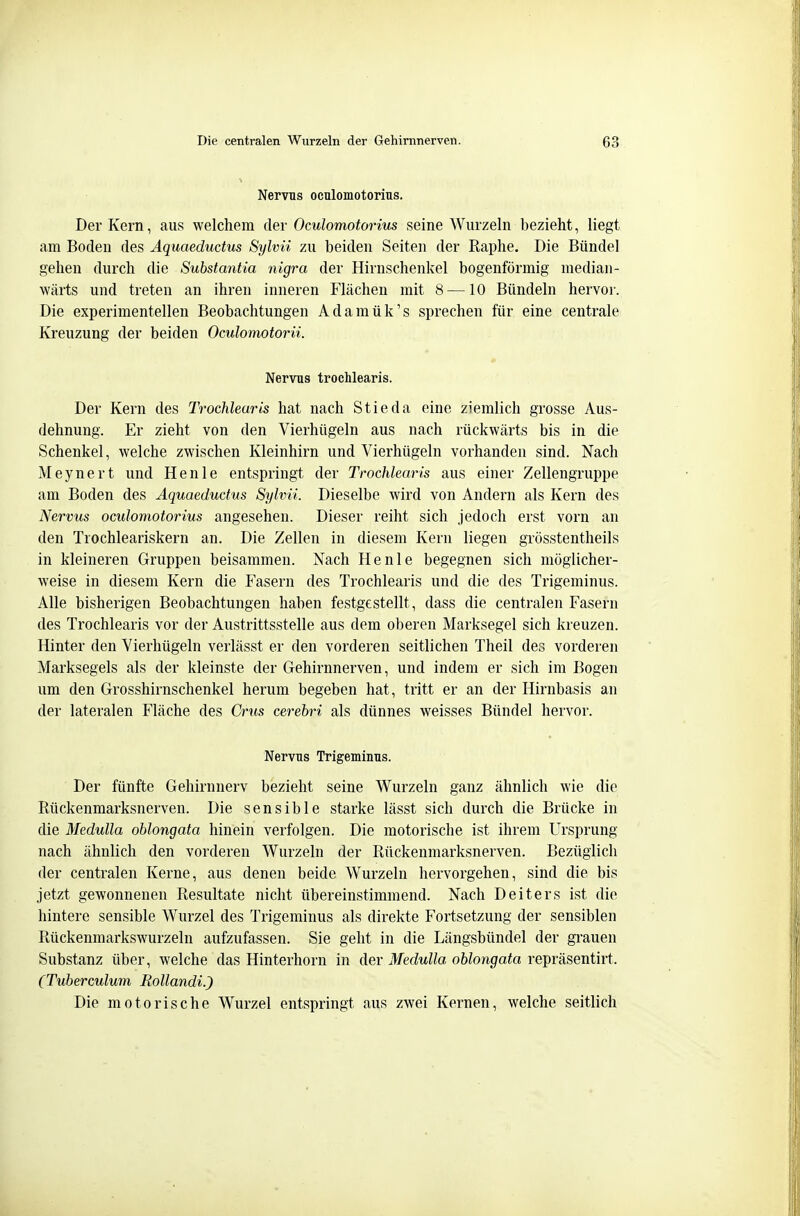 Nervus oculomotorius, Der Kern, aus welchem der Oculomotorius seine Wurzeln bezieht, liegt am Boden des Aquaeductus Sylvii zu beiden Seiten der Raphe. Die Bündel gehen durch die Substantia nigra der Hirnschenkel bogenförmig median- wärts und treten an ihren inneren Flächen mit 8 —10 Bündeln hervor. Die experimentellen Beobachtungen Adamük's sprechen für eine centrale Kreuzung der beiden Oculomotorii. Nervus trochlearis. Der Kern des Trochlearis hat nach Stieda eine ziemlich grosse Aus- dehnung. Er zieht von den Vierhügeln aus nach rückwärts bis in die Schenkel, welche zwischen Kleinhirn und Vierhügeln vorhanden sind. Nach Meynert und Henle entspringt der Trochlearis aus einer Zellengruppe am Boden des Aquaeductus Sylvü. Dieselbe wird von Andern als Kern des Nervus oculomotorius angesehen. Dieser reiht sich jedoch erst vorn an den Trochleariskern an. Die Zellen in diesem Kern liegen grösstentheils in kleineren Gruppen beisammen. Nach Henle begegnen sich möglicher- weise in diesem Kern die Fasern des Trochlearis und die des Trigeminus. Alle bisherigen Beobachtungen haben festgestellt, dass die centralen Fasern des Trochlearis vor der Austrittsstelle aus dem oberen Marksegel sich kreuzen. Hinter den Vierhügeln verlässt er den vorderen seitlichen Theil des vorderen Marksegels als der kleinste der Gehirnnerven, und indem er sich im Bogen um den Grosshirnschenkel herum begeben hat, tritt er an der Hirnbasis an der lateralen Fläche des Crus cerehri als dünnes weisses Bündel hervor. Nervus Trigeminus. Der fünfte Gehirnnerv bezieht seine Wurzeln ganz ähnlich wie die Rückenmarksnerven. Die sensible starke lässt sich durch die Brücke in die Medulla oblongata hinein verfolgen. Die motorische ist ihrem Ursprung nach ähnlich den vorderen Wurzeln der Rückenmarksnerven. Bezüglich der centralen Kerne, aus denen beide Wurzeln hervorgehen, sind die bis jetzt gewonnenen Resultate nicht übereinstimmend. Nach Deiters ist die hintere sensible Wurzel des Trigeminus als direkte Fortsetzung der sensiblen Rückenmarkswurzeln aufzufassen. Sie geht in die Längsbündel der grauen Substanz über, welche das Hinterhorn in der Medulla oblongata Ye])YäsenÜYt. (Tuberculum RollandiJ Die motorische Wurzel entspringt aus zwei Kernen, welche seitlich