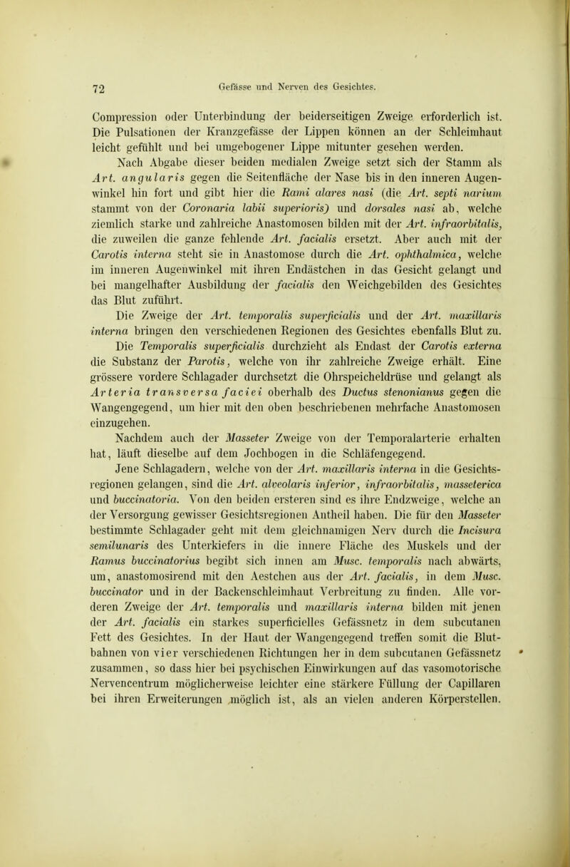 Compression oder Unterbindung der beiderseitigen Zweige erforderlich ist. Die Pulsationen der Kranzgefässe der Lippen können an der Schleimhaut leicht gefühlt und bei umgebogener Lippe mitunter gesehen werden. Nach Abgabe dieser beiden medialen Zweige setzt sich der Stamm als Art. angularis gegen die Seitenfläche der Nase bis in den inneren Augen- winkel hin fort und gibt hier die Rand alares nasi (die Art. septi narium stammt von der Coronaria labii superioris) und doisales nasi ab, welche ziemlich starke und zahlreiche Anastomosen bilden mit der Art. infraorbitalis, die zuweilen die ganze fehlende Art. facialis ersetzt. Aber auch mit der Carotis interna steht sie in Anastomose durch die Art. ophthalmica, welche im inneren Augenwinkel mit ihren Endästchen in das Gesicht gelangt und bei mangelhafter Ausbildung der facialis den Weichgebilden des Gesichtes das Blut zuführt. Die Zweige der Art. temporalis superficialis und der Art. maxillaris interna bringen den verschiedenen Regionen des Gesichtes ebenfalls Blut zu. Die Temporalis superficialis durchzieht als Endast der Carotis externa die Substanz der Parotis, welche von ihr zahlreiche Zweige erhält. Eine grössere vordere Schlagader durchsetzt die Ohrspeicheldrüse und gelangt als Arteria transversa faciei oberhalb des Ductus stenonianus gegen die Wangengegend, um hier mit den oben beschriebenen mehrfache Anastomosen einzugehen. Nachdem auch der Masseter Zweige von der Temporalarterie erhalten hat, läuft dieselbe auf dem Jochbogen in die Schläfengegend. Jene Schlagadern, welche von der Art. maxillaris interna in die Gesichts- regionen gelangen, sind die Art. alveolaris inferior, infraorbitalis, masseterica und buccinatoria. Von den beiden ersteren sind es ihre Endzweige, welche an der Versorgung gewisser Gesichtsregionen Antheil haben. Die für den Masseter bestimmte Schlagader geht mit dem gleichnamigen Nerv durch die Incisura semilunaris des Unterkiefers in die innere Fläche des Muskels und der Ramus buccinatorius begibt sich innen am Muse, temporalis nach abwärts, um, anastomosirend mit den Aestchen aus der Art. facialis, in dem 31usc. buccinator und in der Backenschleimhaut Verbreitung zu finden. Alle vor- deren Zweige der Art. temporalis und maxillaris interna bilden mit jenen der Art. facialis ein starkes superficielles Gefässnetz in dem subcutanen Fett des Gesichtes. In der Haut der Wangengegend treffen somit die Blut- bahnen von vier verschiedenen Richtungen her in dem subcutanen Gefässnetz zusammen, so dass hier bei psychischen Einwirkungen auf das vasomotorische Nervencentrum möglicherweise leichter eine stärkere Füllung der Capillaren bei ihren Erweiterungen .möglich ist, als an vielen anderen Körperstellen.