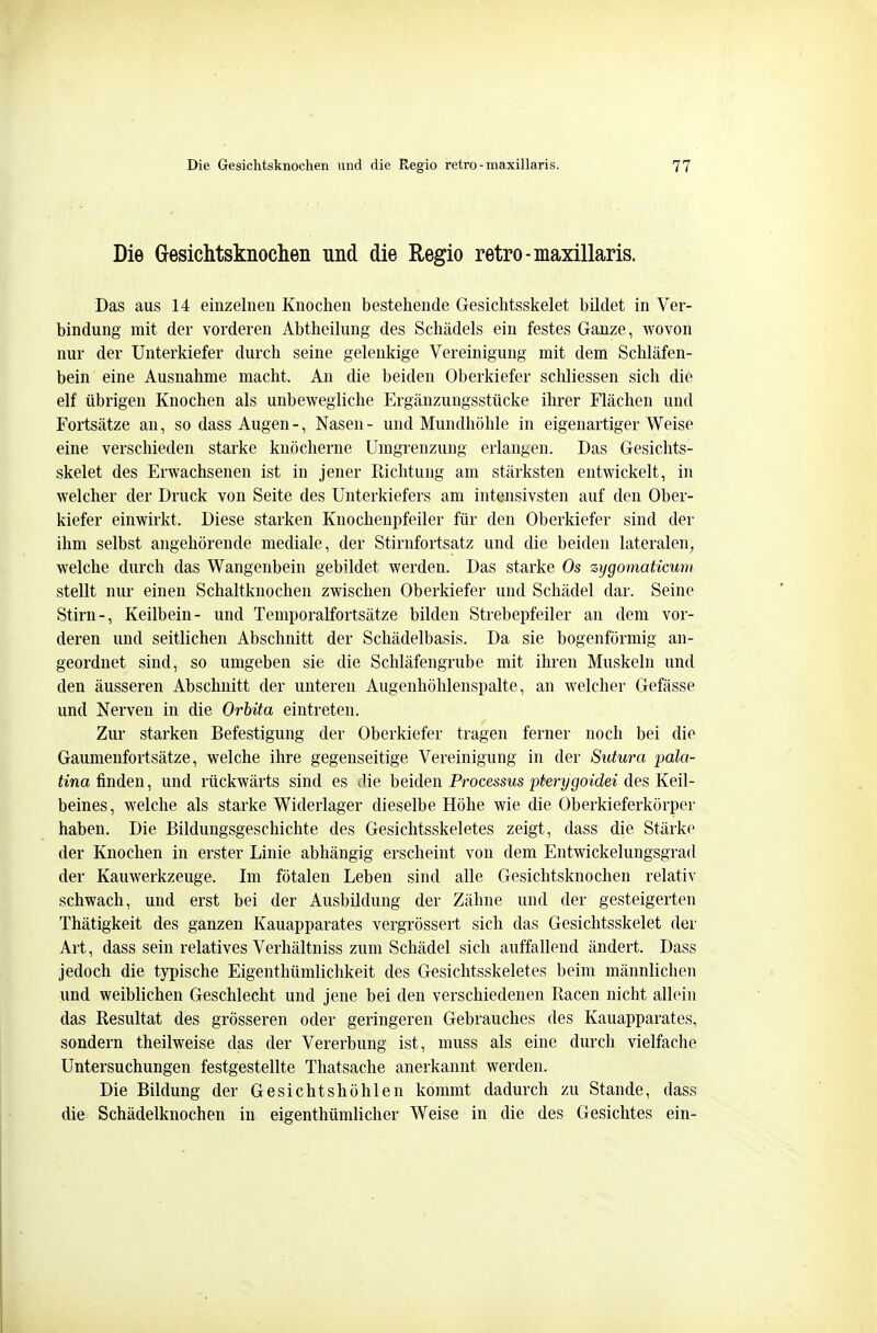 Die Gresichtsknoclieii und die Regio retro-maxillaris. Das aus 14 einzelnen Knochen bestehende Gesichtsskelet bildet in Ver- bindung mit der vorderen Abtheilung des Schädels ein festes Ganze, wovon nur der Unterkiefer durch seine gelenkige Vereinigung mit dem Schläfen- bein eine Ausnahme macht. An die beiden Oberkiefer scliliessen sich die elf übrigen Knochen als unbewegliche Ergänzungsstücke ihrer Flächen und Fortsätze an, so dass Augen -, Nasen - und Mundhöhle in eigenartiger Weise eine verschieden starke knöcherne Umgrenzung erlangen. Das Gesichts- skelet des Erwachsenen ist in jener Richtung am stärksten entwickelt, in welcher der Druck von Seite des Unterkiefers am intensivsten auf den Ober- kiefer einwirkt. Diese starken Knochenpfeiler für den Oberkiefer sind der ihm selbst angehörende mediale, der Stirnfortsatz und die beiden lateralen^ welche durch das Wangenbein gebildet werden. Das starke Os zygomaticum stellt nur einen Schaltknochen zwischen Oberkiefer und Schädel dar. Seine Stirn-, Keilbein- und Temporalfortsätze bilden Strebepfeiler an dem vor- deren und seitlichen Abschnitt der Schädelbasis. Da sie bogenförmig an- geordnet sind, so umgeben sie die Schläfengrube mit ihren Muskeln und den äusseren Abschnitt der unteren Augenhöhlenspalte, an welcher Gefässe und Nerven in die Orhita eintreten. Zur starken Befestigung der Oberkiefer tragen ferner noch bei die Gaumenfortsätze, welche ihre gegenseitige Vereinigung in der Sutura pala- tina finden, und rückwärts sind es die beiden Processus pterygoidei des Keil- beines, welche als starke Widerlager dieselbe Höhe wie die Oberkieferkörper haben. Die Bildungsgeschichte des Gesichtsskeletes zeigt, dass die Stärke der Knochen in erster Linie abhängig erscheint von dem Entwickelungsgrad der Kauwerkzeuge. Im fötalen Leben sind alle Gesichtsknochen relativ schwach, und erst bei der Ausbildung der Zähne und der gesteigerten Thätigkeit des ganzen Kauapparates vergrössert sich das Gesichtsskelet der Art, dass sein relatives Verhältniss zum Schädel sich auffallend ändert. Dass jedoch die typische Eigenthümlichkeit des Gesichtsskeletes beim männlichen und weiblichen Geschlecht und jene bei den verschiedenen Racen nicht allein das Resultat des grösseren oder geringeren Gebrauches des Kauapparates, sondern theilweise das der Vererbung ist, muss als eine durch vielfache Untersuchungen festgestellte Thatsache anerkannt werden. Die Bildung der Gesichtshöhlen kommt dadurch zu Stande, dass die Schädelknochen in eigenthümlicher Weise in die des Gesichtes ein-