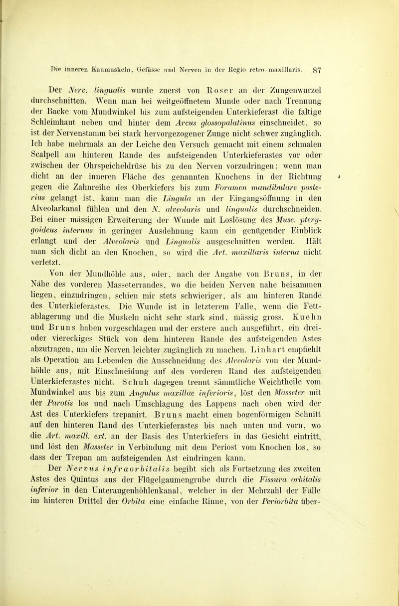 Der JVerv. lingualis wurde zuerst von Roser an der Zungenwurzel durchschnitten. Wenn man bei weitgeöffneteni Munde oder nach Trennung der Backe vom Mundwinkel bis zum aufsteigenden Unterkieferast die faltige Schleimhaut neben und hinter dem Arcus glossopalatinus einschneidet, so ist der Nervenstamm bei stark hervorgezogener Zunge nicht schwer zugänglich. Ich habe mehrmals an der Leiche den Versuch gemacht mit einem schmalen Scalpell am hinteren Rande des aufsteigenden Unterkieferastes vor oder zwischen der Ohrspeicheldrüse bis zu den Nerven vorzudringen; wenn man dicht an der inneren Fläche des genannten Knochens in der Richtung gegen die Zahnreihe des Oberkiefers bis zum Foramen mandibulare poste- rius gelangt ist, kann man die Lingula an der Eirgangsöffnung in den Alveolarkanal fühlen und den N. alveolaris und lingualis durchschneiden. Bei einer mässigen Erweiterung der Wunde mit Loslösung des Muse, ptery- goideus internus in geringer Ausdehnung kann ein genügender Einblick erlangt und der Alveolaris und Lingualis ausgeschnitten werden. Hält man sich dicht an den Knochen, so wird die Art. maxillaris interna nicht verletzt. Von der Mundhöhle aus, oder, nach der Angabe von Bruns, in der Nähe des vorderen Masseterrandes, wo die beiden Nerven nahe beisammen liegen, einzudringen, schien mir stets schwieriger, als am hinteren Rande des Unterkieferastes. Die Wunde ist in letzterem Falle, wenn die Fett- ablagerung und die Muskeln nicht sehr stark sind, mässig gross. Kuehn und Bruns haben vorgeschlagen und der erstere auch ausgeführt, ein drei- üder viereckiges Stück von dem hinteren Rande des aufsteigenden Astes abzutragen, um die Nerven leichter zugänglich zu machen. Liuhart emptiehlt als Operation am Lebenden die Ausschneidung des Alveolaris von der Mund- höhle aus, mit Einschneidung auf den vorderen Rand des aufsteigenden Unterkieferastes nicht. Schuh dagegen trennt sänmitliche Weichtlieile vom Mundwinkel aus bis zum Angulus maxillae inferioris, löst den Masseter mit der Parotis los und nach Umschlagung des Lappens nach oben wird der Ast des Unterkiefers trepanirt. Bruns macht einen bogenförmigen Schnitt auf den hinteren Rand des Unterkieferastes bis nach unten und vorn, wo die Art. maxill. ext. an der Basis des Unterkiefers in das Gesicht eintritt, und löst den Masseter in Verbindung mit dem Periost vom Knochen los, so dass der Trepan am aufsteigenden Ast eindringen kann. Der Nervihs infr aorbitalis begibt sich als Fortsetzung des zweiten Astes des Quintus aus der Flügelgaumengrube durch die Fissura orhitalis inferior in den Unteraugenhöhlenkanal, welcher in der Mehrzahl der Fälle im hinteren Drittel der Orbita eine einfache Rinne, von der Periorbita über-