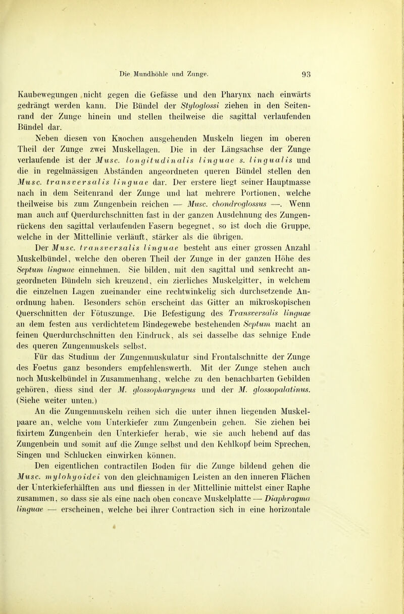 Kaubewegiingen nicht gegen die Gefässe und den Pharynx nach einwärts gedrängt werden kann. Die Bündel der Styloglossi ziehen in den Seiten- rand der Zunge hinein und stellen theilweise die sagittal verlaufenden Bündel dar. Neben diesen von Krochen ausgehenden Muskeln liegen im oberen Theil der Zunge zwei Muskellagen. Die in der Längsachse der Zunge verlaufende ist der Muse, longitudinalis linguae s. lingualis und die in regelmässigen Abständen angeordneten queren Bündel stellen den Muse, transversalis linguae dar. Der erstere liegt seiner Hauptmasse nach in dem Seitenrand der Zunge und hat mehrere Portionen, welche theilweise bis zum Zungenbein reichen — Muse, chondroglossus —. Wenn man auch auf Querdurchschnitten fast in der ganzen Ausdehnung des Zungen- rückens den sagittal verlaufenden Fasern begegnet, so ist doch die Gruppe, welche in der Mittellinie verläuft, stärker als die übrigen. Der Mit sc. transversalis linguae besteht aus einer grossen Anzahl Muskelbündel, welche den oberen Theil der Zunge in der ganzen Höhe des Septuni linguae einnehmen. Sie bilden, mit den sagittal und senkrecht an- geordneten Bündeln sich kreuzend, ein zierliches Muskelgitter, in welchem die einzelnen Lagen zueinander eine rechtwinkelig sich durchsetzende An- ordnung haben. Besonders schön erscheint das Gitter an mikroskopischen Querschnitten der Fötuszunge. Die Befestigung des Transversalis linguae an dem festen aus verdichtetem Bindegewebe bestehenden Septum macht an feinen Querdurchschnitten den Eindruck, als sei dasselbe das sehnige Ende des queren Zungenmuskels selbst. Für das Studium der Zungennuiskulatur sind Frontalschnitte der Zunge des Foetus ganz besonders empfehlenswerth. Mit der Zunge stehen auch noch Muskelbündel in Zusammenhang, welche zu den benachbarten Gebilden gehören, diess sind der M. glossopharyngeus und der M. glossopalatinus. (Siehe weiter unten.) An die Zungemnuskeln reihen sich die unter ihnen liegenden Muskel- paare an, welche vom Unterkiefer zum Zungenbein gehen. Sie ziehen bei tixirtem Zungenbein den Unterkiefer herab, wie sie auch hebend auf das Zungenbein und somit auf die Zunge selbst und den Kehlkopf beim Sprechen, Singen und Schlucken einwirken können. Den eigentlichen contractilen Boden für die Zunge bildend gehen die Muse, mylohyoidei von den gleichnamigen Leisten an den inneren Flächen der Unterkieferhälften aus und fliessen in der Mittellinie mittelst einer Raphe zusammen, so dass sie als eine nach oben concave Muskelplatte —• Diaphragma linguae — erscheinen, welche bei ihrer Contraction sich in eine horizontale