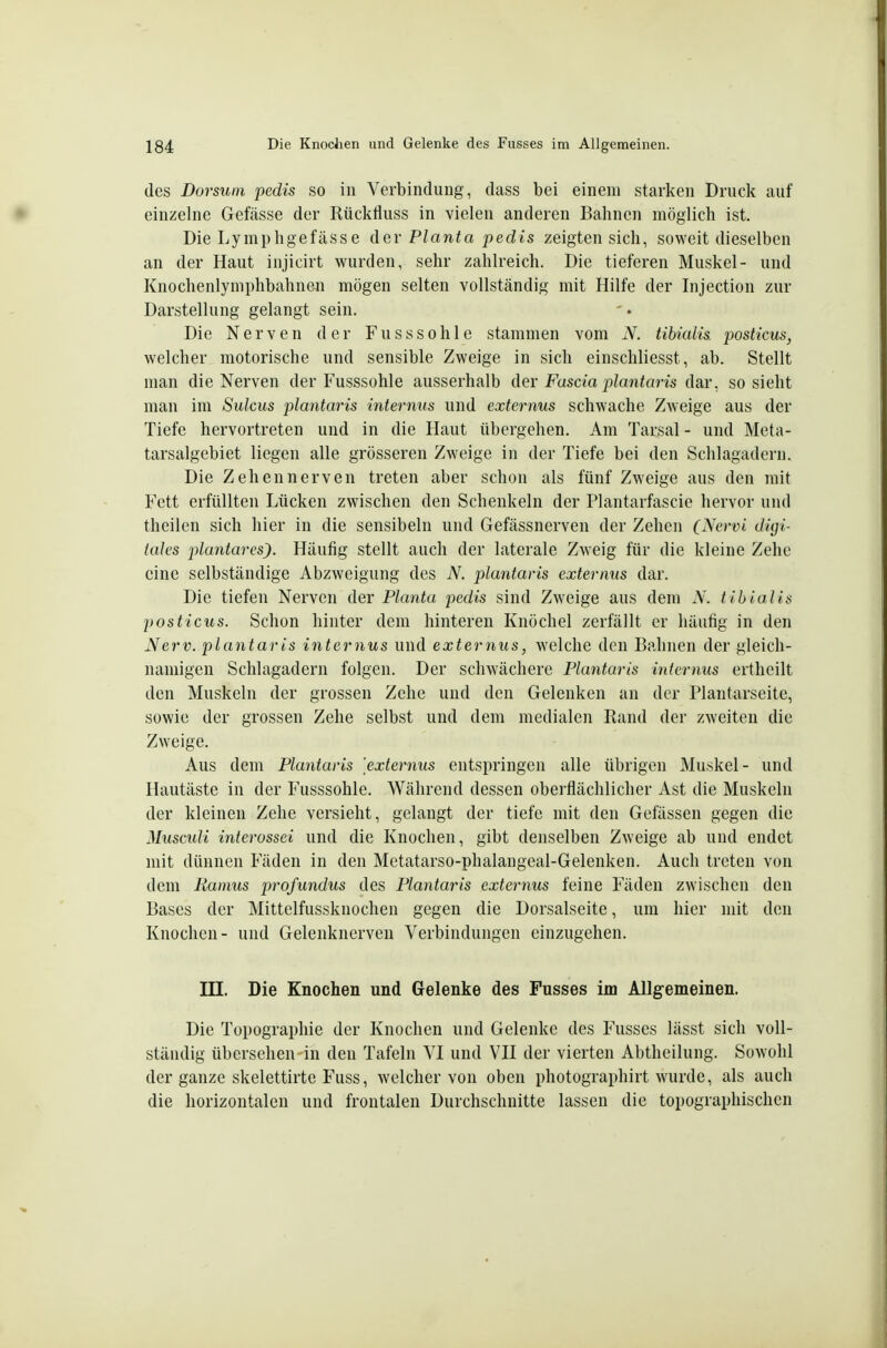 des Dorsum pedis so in Verbindung, dass bei einem starken Druck auf einzelne Gefässe der Rückfluss in vielen anderen Bahnen möglich ist. Die Lymphgefässe der Planta pedis zeigten sich, soweit dieselben an der Haut injicirt wurden, sehr zahlreich. Die tieferen Muskel- und Knochenlyniphbahnen mögen selten vollständig mit Hilfe der Injection zur Darstellung gelangt sein. Die Nerven der Fusssohle stammen vom N. tibialis. posticus, welcher motorische und sensible Zweige in sich einschliesst, ab. Stellt man die Nerven der Fusssohle ausserhalb der Fuscia plantaris dar, so sieht man im Sulcus plantaris internus und externus schwache Zweige aus der Tiefe hervortreten und in die Haut übergehen. Am Tarsal - und Meta- tarsalgebiet liegen alle grösseren Zweige in der Tiefe bei den Schlagadern. Die Zehen nerven treten aber schon als fünf Zweige aus den mit Fett erfüllten Lücken zwischen den Schenkeln der Plantarfascie hervor und theilen sich hier in die sensibeln und Gefässnerven der Zehen C^^ervi digi- tales plantares). Häufig stellt auch der laterale Zweig für die kleine Zehe eine selbständige Abzweigung des N. plantaris externus dar. Die tiefen Nerven der Planta pedis sind Zweige aus dem N. tibialis 2)0sticus. Schon hinter dem hinteren Knöchel zerfällt er häufig in den Nerv, plantaris internus und externus, welche den Bahnen der gleich- namigen Schlagadern folgen. Der schwächere Plantaris internus erthoilt den Muskeln der grossen Zehe und den Gelenken an der Plantarseite, sowie der grossen Zehe selbst und dem medialen Rand der zweiten die Zweige. Aus dem Plantaris 'externus entspringen alle übrigen Muskel- und Hautäste in der Fusssohle. Während dessen oberflächlicher Ast die Muskeln der kleinen Zehe versieht, gelangt der tiefe mit den Gelassen gegen die Muscidi interossei und die Knochen, gibt denselben Zweige ab und endet mit dünnen Fäden in den Metatarso-phalangeal-Gelenken. Auch treten von dem Kamus profundus des Plantaris externus feine Fäden zwischen den Bases der Mittelfussknochen gegen die Dorsalseite, um hier mit den Knochen- und Gelenknerven Verbindungen einzugehen. in. Die Knochen und Gelenke des Fusses im Allgemeinen. Die Topographie der Knochen und Gelenke des Fusses lässt sich voll- ständig übersehen in den Tafeln VI und VH der vierten Abtheilung. Sowohl der ganze skelettirte Fuss, welcher von oben photographirt wurde, als auch die horizontalen und frontalen Durchschnitte lassen die topographischen