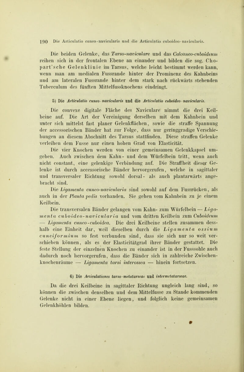 Die beiden Gelenke, das Tarso-naviculare und das Calcaneo-cuboideum reihen sich in der frontalen Ebene an einander und bilden die sog. Clio- part'sche Gelenklinie im Tarsus, welche leicht bestimmt werden kann, wenn man am medialen Fussrande hinter der Prominenz des Kahnbeins und am lateralen Fussrande hinter dem stark nach rückwärts stehenden Tuberculiim des fünften Mittelfussknochens eindringt. 5) Die Aiiiculatio cuneo■ navicularis und die ArlicvJalio mboideo navicularis. Die convexe digitale Fläche des Navicularc nimmt die drei Keil- beine auf. Die Art der Vereinigung derselben mit dem Kahnbein und unter sich mittelst fast planer Gelenkflächen, sowie die straffe Spannung der accessorischen Bänder hat zur Folge, dass nur geringgradige Verschie- bungen an diesem Abschnitt des Tarsus stattfinden. Diese straffen Gelenke verleihen dem Fusse nur einen hohen Grad von Elasticität. Die vier Knochen werden von einer gemeinsamen Gelenkkapsel um- geben. Auch zwischen dem Kahn- und dem Würfelbein tritt, wenn auch nicht constant, eine gelenkige Verbindung auf. Die Straffheit dieser Ge- lenke ist durch accessorische Bänder hervorgerufen, welche in sagittaler und transversaler Richtung sowohl dorsal- als auch plantarvvärts ange- bracht sind. Die Ligamenta cuneo-navlcularla sind sowohl auf dem Fussrücken, als auch in der Planta pedis vorhanden. Sie gehen vom Kalinbein zu je einem Keilbein. Die transversalen Bänder gelangen vom Kahn- zum Würfelbein — Liga- menta cuhoideo-na\jicularia und vom dritten Keilbein zum Cuhoideum — Ligamenta cuneo-cuboidea. Die drei Keilbeine stellen zusammen dess- halb eine Einheit dar, weil dieselben durch die Ligamenta ossium^ cuneiformium so fest verbunden sind, dass sie sich nur so weit ver- schieben können, als es der Elasticitätgrad ihrer Bänder gestattet. Die feste Stellung der einzelnen Knochen zu einander ist in der Fusssohlc auch dadurch noch hervorgerufen, dass die Bänder sich in zahlreiche Zwischen- knochenräume — Ligamenta tarsi interossea — hinein fortsetzen. 6) Die Ariiculationes tarso-mdatarseae und intermriatarseae. Da die drei Keilbeine in sagittaler Richtung ungleich lang sind, so können die zwischen denselben und dem Mittelfusse zu Stande kommenden Gelenke nicht in einer Ebene liegen, und folglich keine gemeinsamen Geleukhöhlen bilden. •