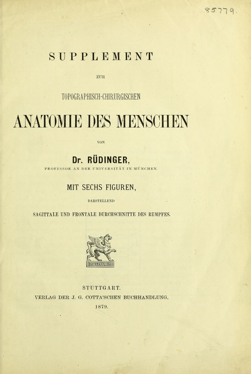 SUPPLEMENT ZUR TOPOGRAPHISCH-CHIRURGISCHEN ANATOMIE DES MENSCHEN VON Dr. RÜDINGER, PROFESSOR AN DER UNIVERSITÄT IN MÜNCHEN. MIT SECHS FIGUREN, DARSTELLEND SAGITTALE UND FKONTALE DUECHSCHNITTE DES RUMPFES. STUTTGART. VERLAG DER J. G. COTTA'SCHEN BUCHHANDLUNG. 1879.