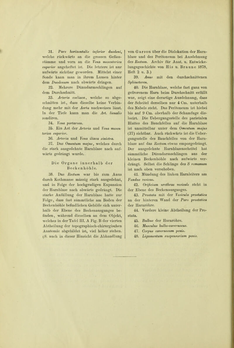 31. Pars horizontalis inferior duodeni, welche rückwärts an die grossen Gefäss- stämme und vorn an die Vena mesenterica superior angeheftet ist. Die letztere ist nur aufwärts sichtbar geworden. Mittelst einer Sonde kann man in ihrem Lumen hinter dem Duodenum nach abwärts dringen. 32. Mehrere Dünndarmschlingen auf dem Durchschnitt. 33. Arteria coeliaca^ welche so abge- schnitten ist, dass dieselbe keine Verbin- dung mehr mit der Aorta nachweisen lässt. In der Tiefe kann man die Art. lienalis sondiren. 34. Vena portanim. 35. Ein Ast der Arteria und Vena mesen- terica superior. 36. Artei-ia und Vena iliaca sinistra. 37. Das Omentum majus, welches durch die stark ausgedehnte Harnblase nach auf- wärts gedrängt wurde. Die Organe innerhalb der Becken höhle. 38. Das Rectum war bis zum Anus durch Kotlimasse massig stark ausgedehnt, und in Folge der hochgradigen Expansion der Harnblase nach abwärts gedrängt. Die starke Anfüllung der Harnblase hatte zur Folge, dass fast sämmtliche am Boden der Beckenhöhle befindlichen Gebilde sich unter- halb der Ebene des Beckenausganges be- finden, während dieselben an dem Objekt, welches in der Tafel HI. A Fig. B der vierten Abtheilung der topographisch-chirurgischen Anatomie abgebildet ist, viel höher stehen. (S. auch in dieser Hinsicht die Abhandlung von Garson über die Dislokation der Harn- blase und des Peritoneum bei Ausdehnung des Rectum. Archiv für Anat. u. Entwicke- lungsgeschichte von His u. Braune 1878, Heft 2 u. 3.) 39. Anus mit den durchschnittenen Sphincteren. 40. Die Harnblase, welche fast ganz von gefrorenem Harn beim Durchschnitt erfüllt war, zeigt eine derartige Ausdehnung, dass der Scheitel derselben nur 4 Cm. unterhalb des Nabels steht. Das Peritoneum ist hiebei bis auf 9 Cm. oberhalb der Schamfuge dis- locirt. Die Uebergangsstelle des parietalen Blattes des Bauchfelles auf die Harnblase ist unmittelbar unter dem Omentum majus (373 sichtbar. Auch rückwärts ist die Ueber- gangsstelle des Bauchfelles von der Harn- blase auf das Rectum etwas emporgedrängt. Der ausgedehnte Harnblasenscheitel hat sämmtliche Dünndarmschlingen aus der kleinen Beckenhöhle nach aufwärts vei*- drängt. Selbst die Schlinge des ä romanum ist nach oben verschoben. 41. Mündung des linken Harnleiters am Fundus vesicae. 42. Orißciam urethrae vesicale steht in der Ebene des Beckenausgauges. 43. Prostata mit der Vesicula prostatica an der hinteren Wand der Pars prostatica der Harnröhre. 44. Vordere kleine Abtheilung der Pro- stata. 45. Bulbus der Harnröhre. 46. Musculus bulbo-cavernosus. 47. Corpus cavernosum penis. 48. Ligamentum Suspensorium penis.