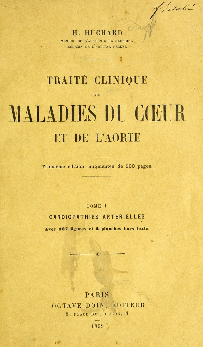 H. HUCHARD MEMBRE DE L'ACADÉMIE DE MÉDECINE MÉDECIN DE L'HÔPITAL NECKER — 1 TRAITÉ CLINIQUE DES MALADIES DU CŒUR ET DE L'AORTE Troisième édition, augmentée de 900 pages. TOME I CARDIOPATHIES ARTÉRIELLES Avec 10? figures et 2 planches hors texte. . PARIS OCTAVE DOIN, ÉDITEUR 8, PLACE DE L'ODÉON, 8 1899