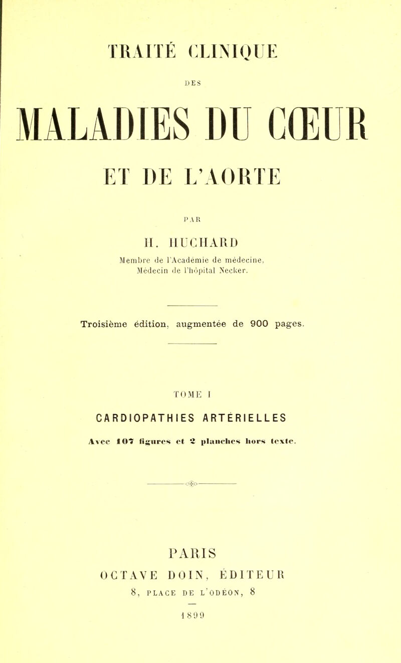 DES MALADIES DU CŒUR ET DE L'AORTE P A R II. IIUCHARD Membre «Je l'Académie de médecine, Médecin de l'hôpital N'ecker. Troisième édition, augmentée de 900 pages. TOME I CARDIOPATHIES ARTÉRIELLES Avec IOÎ ligures et 2 planches hors texte. PARIS OCTAVE DOIN, ÉDITEUR 8, PLACE DE L'ODEON, 8