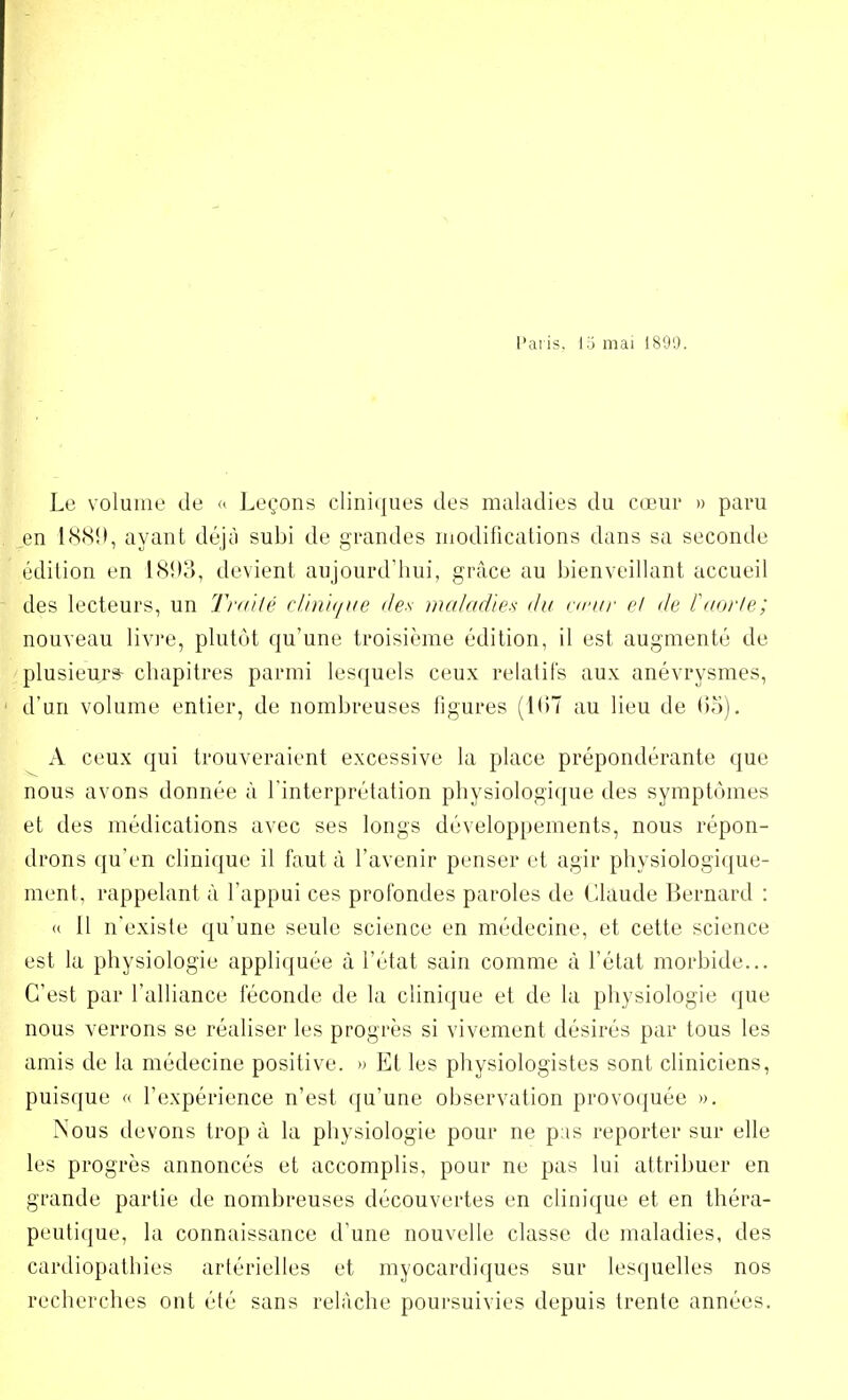 Paris. 15 mai 189'.). Le volume de « Leçons cliniques des maladies du cœur » paru en 1889, ayant déjà subi de grandes modifications dans sa seconde édition en l<S!)o, devient aujourd'hui, grâce au bienveillant accueil des lecteurs, un Traité clinique des maladie* du cœur et de l'aorte; nouveau livre, plutôt qu'une troisième édition, il est augmenté de plusieurs- chapitres parmi lesquels ceux relatifs aux anévrysmes, d'un volume entier, de nombreuses figures (167 au lieu de 65). A ceux qui trouveraient excessive la place prépondérante que nous avons donnée à l'interprétation physiologique des symptômes et des médications avec ses longs développements, nous répon- drons qu'en clinique il faut à l'avenir penser et agir physiologique- ment, rappelant à l'appui ces profondes paroles de Claude Bernard : « Il n'existe qu'une seule science en médecine, et cette science est la physiologie appliquée à l'état sain comme à l'état morbide... C'est par l'alliance féconde de la clinique et de la physiologie que nous verrons se réaliser les progrès si vivement désirés par tous les amis de la médecine positive. » Et les physiologistes sont cliniciens, puisque « l'expérience n'est qu'une observation provoquée ». Nous devons trop à la physiologie pour ne pas reporter sur elle les progrès annoncés et accomplis, pour ne pas lui attribuer en grande partie de nombreuses découvertes en clinique et en théra- peutique, la connaissance d'une nouvelle classe de maladies, des cardiopathies artérielles et myocardiques sur lesquelles nos recherches ont été sans relâche poursuivies depuis trente années.