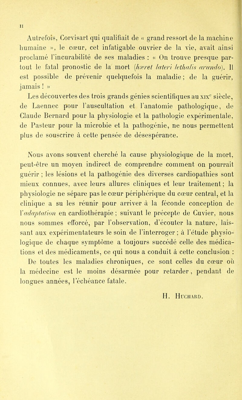 Autrefois, Corvisart qui qualifiait de « grand ressort de la machine humaine », le cœur, cet infatigable ouvrier de la vie, avait ainsi proclamé l'incurabilité de ses maladies : « On trouve presque par- tout le fatal pronostic de la mort {hœret lateri kthalis arundo). II est possible de prévenir quelquefois la maladie ; de la guérir, jamais ! » Les découvertes des trois grands génies scientifiques au xixe siècle, de Laennec pour l'auscultation et l'anatomie pathologique, de Claude Bernard pour la physiologie et la pathologie expérimentale, de Pasteur pour la microbie et la pathogénie, ne nous permettent plus de souscrire à cette pensée de désespérance. Nous avons souvent cherché la cause physiologique de la mort, peut-être un moyen indirect de comprendre comment on pourrait guérir ; les lésions et la pathogénie des diverses cardiopathies sont mieux connues, avec leurs allures cliniques et leur traitement ; la physiologie ne sépare pas le cœur périphérique du cœur central, et la clinique a su les réunir pour arriver à la féconde conception de Y adaptation en cardiothérapie ; suivant le précepte de Cuvier, nous nous sommes efforcé, par l'observation, d'écouter la nature, lais- sant aux expérimentateurs le soin de l'interroger ; à l'étude physio- logique de chaque symptôme a toujours succédé celle des médica- tions et des médicaments, ce qui nous a conduit à cette conclusion : De toutes les maladies chroniques, ce sont celles du cœur où la médecine est le moins désarmée pour retarder , pendant de longues années, l'échéance fatale. H. HUCHARD.