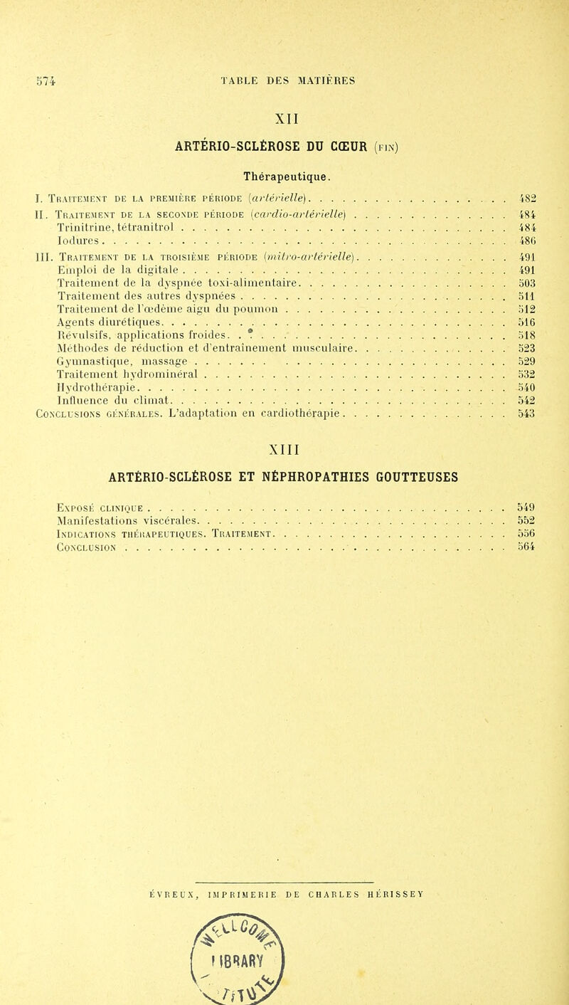 XII ARTÉRIO-SCLÉROSE DU CŒUR (fin) Thérapeutique. I. Traitement de la première période (artérielle) 482 II. Traitement de la seconde période (cardio-artérielle) 484 Trinitrine, tétranitrol 484 Iodùres 486 III. Traitement de la troisième période (mitro-artérielle) 491 Emploi de la digitale ~. . . . 491 Traitement de la dyspnée toxi-alimentaire 503 Traitement des autres dyspnées SU Traitement de l'œdème aigu du poumon 512 Agents diurétiques 516 Révulsifs, applications froides. . *. 518 Méthodes de réduction et d'entraînement musculaire 523 Gymnastique, massage 529 Traitement hydrominéral 532 Hydrothérapie 540 Influence du climat 542 Conclusions générales. L'adaptation en cardiothérapie 543 XIII ARTÉRIO-SCLÉROSE ET NÉPHROPATHIES GOUTTEUSES Exposé clinique .... 549 Manifestations viscérales 552 Indications thérapeutiques. Traitement 556 Conclusion 564 ÉVREUX, IMPRIMERIE DE CHARLES HÉRISSEY