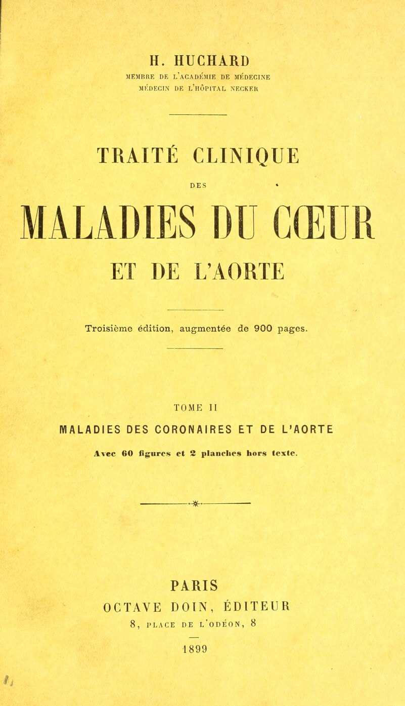 H. HUCHARD MEMBRE DE l'aCADKMIE DE MÉDECINE MÉDECIN DE l'hÔPITAL NECKER TRAITÉ CLINIQUE DES ♦ MALADIES DU CŒUR ET DE L'AORTE Troisième édition, augmentée de 900 pages. TOME II MALADIES DES CORONAIRES ET DE L'AORTE Avec 60 fignres et 2 planches hors texte. — )^ PARIS OCTAVE DOIN, ÉDITEUR 8, PLACE DE l'oDÉON, 8 1899