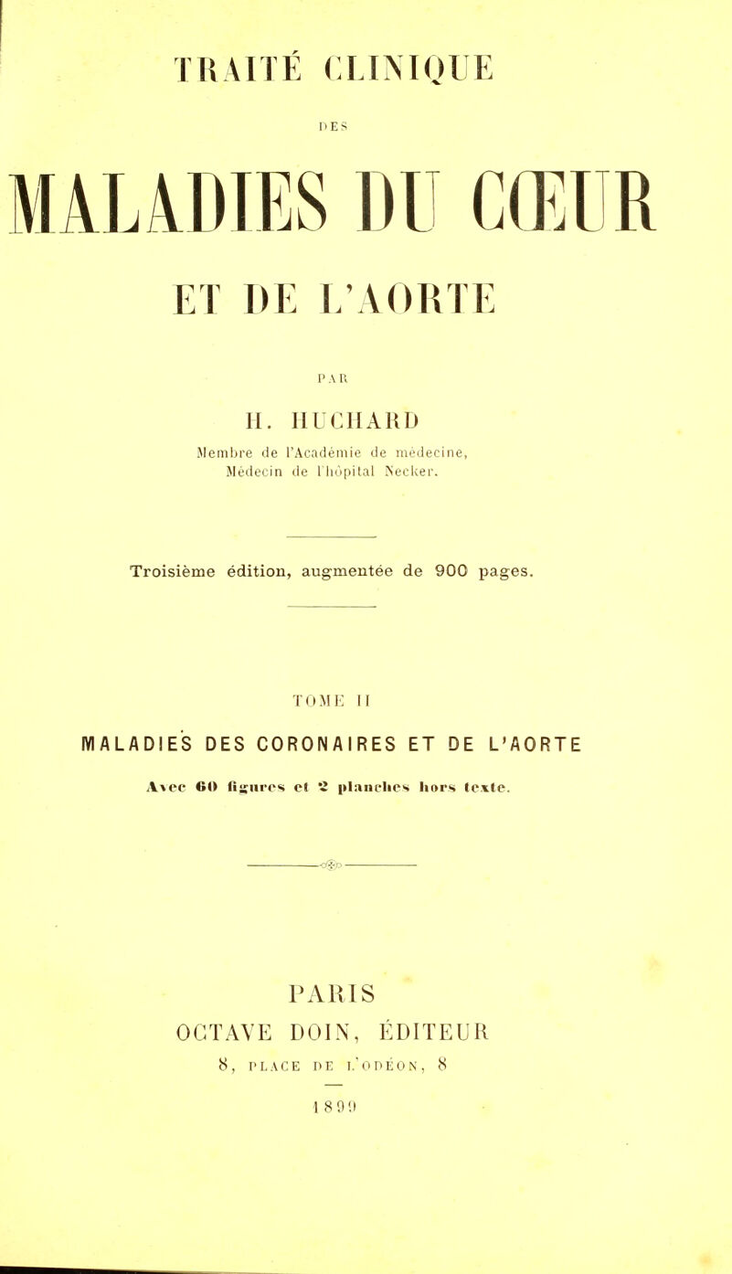 DES ET DE L'AORTE P A R H. HUCIIARD Membre de l'Académie de médecine, Médecin de liiopital Necker. Troisième édition, augmentée de 900 pages. TOMK 11 MALADIES DES CORONAIRES ET DE L'AORTE A\ec 60 fisiirc* cl 2 plaiiclics liors texte. PARIS OCTAVE DOIN, ÉDITEUR 8, PLACE DE T. 0 DÉON, 8