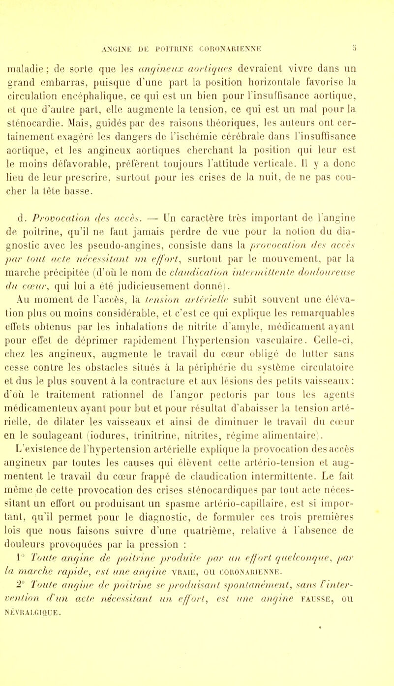 maladie ; de sorte que les angineax aorl'iqws devraient vivre dans un grand embarras, puisque d'une part la position horizontale favorise la circulation encéphalique, ce qui est un bien pour l'insuffisance aortique, et que d'autre part, elle augmente la tension, ce qui est un mal pour la sténocardie. Mais, guidés par des raisons théoriques, les auteurs ont cer- tainement exagéré les dangers de l'ischémie cérébrale dans l'insuffisance aortique, et les angineux aortiques cherchant la position qui leur est le moins défavorable, préfèrent toujours l'attitude verticale. H y a donc lieu de leur prescrire, surtout pour les crises de la nuit, de ne pas cou- cher la tête basse. d. Provocation drs accès. — Un caractère très important de l'angine de poitrine, qu'il ne faut jamais perdre de vue pour la notion du dia- gnostic avec les pseudo-angines, consiste dans la prorocaiioa des accès par (oui acte nécessitant un effort, surtout par le mouvement, par la marche précipitée (d'oîi le nom de claadication inlcruiittmte doaloarease da cœur, qui lui a été judicieusement donné). Au moment de l'accès, la tension artérielle subit souvent une éléva- tion plus ou moins considérable, et c'est ce qui explique les remarquables effets obtenus par les inhalations de nitrite d'amyle, médicament ayant pour effet de déprimer rapidement l'hypertension vasculaire. Celle-ci, chez les angineux, augmente le travail du cœur obligé de lutter sans cesse contre les obstacles situés à la périphérie du système circulatoire et dus le plus souvent à la contracture et aux lésions des petits vaisseaux: d'oîi le traitement rationnel de l'angor pectoris par tous les agents médicamenteux ayant pour but et pour résultat d'abaisser la tension arté- rielle, de dilater les vaisseaux et ainsi de diminuer le travail du cœur en le soulageant (iodures, Irinitrine, nitrites, régime alimentaire). L'existence de l'hypertension artérielle explique la provocation des accès angineux par toutes les causes qui élèvent cette artério-tension et aug- mentent le travail du cœur frappé de claudication intermittente. Le fait même de cette provocation des crises sténocardiques par tout acte néces- sitant un effort ou produisant un spasme artério-capillaire, est si impor- tant, qu'il permet pour le diagnostic, de formuler ces trois premières lois que nous faisons suivre d'une quatrième, relative à l'absence de douleurs provoquées par la pression : 1 Toute ane/ine de poitrine produilc par un effort quelconque, par la marche rapide, est une anrjine vraie, ou c.oiiONAiiiEMNE. 2 Toute angine de poitrine se produisant spontanément, sans fi/ifer- vention d'un acte nécessitant un effort, est une angine fausse, ou NÉVRALGIQUE.