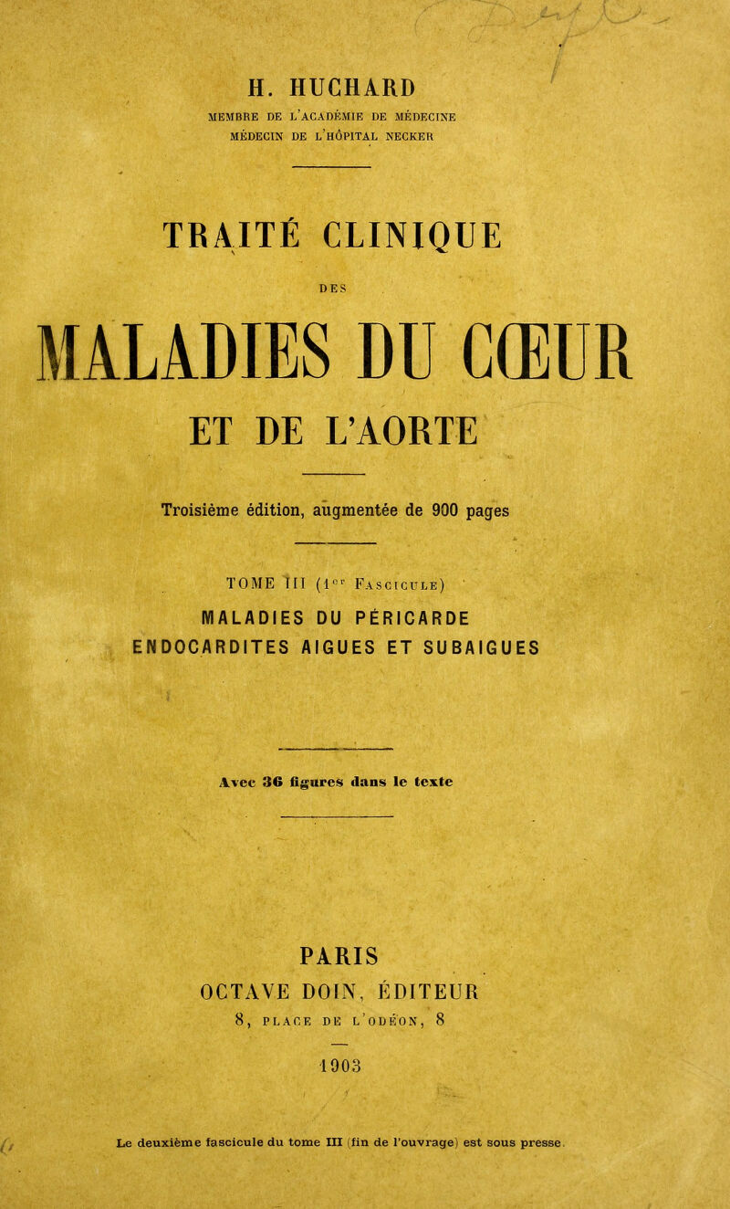 H. HUCHÂRD MEMBRE DE i/ACADÉMIE DE MÉDECINE MÉDECIN DE l'hÔPITAL NECKER TRAITÉ CLINIQUE DES MALADIES DU CŒUR ET DE L'AORTE Troisième édition, augmentée de 900 pages TOME III Fascicule) MALADIES DU PÉRICARDE ENDOCARDITES AIGUËS ET SUBAIGUES Avec 36 figureis dans le texte PARIS OCTAVE DOIN, ÉDITEUR 8, PLACE DE l'oDEON, 8 1903