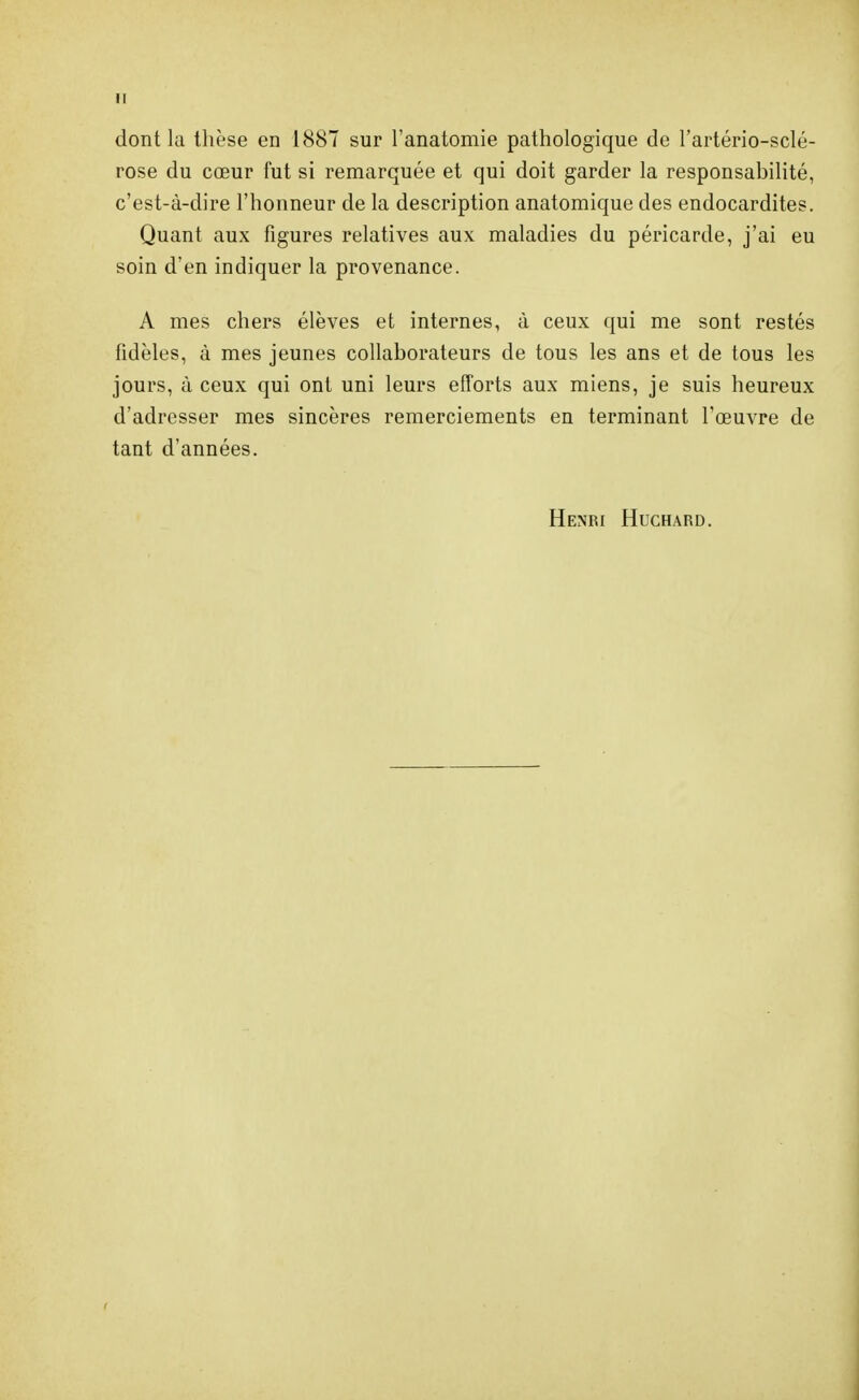 dont la thèse en 1887 sur l'anatomie pathologique de l'artério-sclé- rose du cœur fut si remarquée et qui doit garder la responsabilité, c'est-à-dire l'honneur de la description anatomique des endocardites. Quant aux figures relatives aux maladies du péricarde, j'ai eu soin d'en indiquer la provenance. A mes chers élèves et internes, à ceux qui me sont restés fidèles, à mes jeunes collaborateurs de tous les ans et de tous les jours, à ceux qui ont uni leurs efforts aux miens, je suis heureux d'adresser mes sincères remerciements en terminant l'œuvre de tant d'années. Henri Huchard.