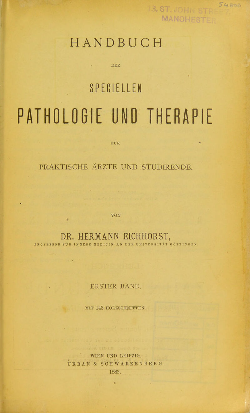 HANDBUCH DER SPECIEUE« PATHOLOGIE ÜND THERAPIE FÜR  PRAKTISCHE ÄRZTE UND STUDIRENDE. a VON DR. HERMANN EICHHORST, PROFESSOR FÜR INNER K MEDICIN AN DER UNIVERSITÄT GÖTTINGEN. ERSTER BAND. MIT 143 HOLZSCHNITTEN: WIEN UND LEIPZIG. URBAN & SCHWARZENBEEG. 1883.