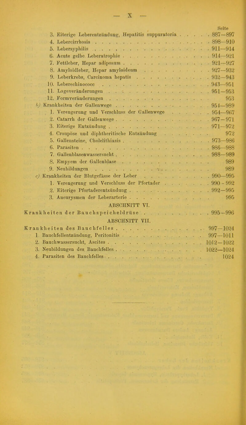 Seite 3. Eiterige Lebereutzündung, Hepatitis suppuratorla 887—897 4. Lebercirrliosia 898—910 5. Lebersyphili.s 911—914 ß. Acute gelbe Leberatropliie 914—921 7. Fettleber, Hepar adiposiim 921—927 8. Amyloidleber, Hepar amyloideiim 927—932 9. Leberkrebs, Carcinoma hepatis 932—943 10. Leberecbinococc 943—951 11. Lngeveränderungeu 951—953 12. Form Veränderungen 953 l>) Krankbeiten der Gallenwege 951—989 1. Verengerung und Verscbluss der Gallenwege 954—9fi7 2. Catarrh der Gallenwege 967-971 3. Eiterige Entzündung .... 971—972 4. Croupöse und diphtberitische Eotziindung 972 5. Gallensteine, Cbolelitbiasis 973—986 6. Parasiten 986—988 7. Gallenblasenwasser.sucht 988—989 8. Empyem der Gallenblase 989 9. Neubildungen • 989 c) Krankheiten der Blutgefässe der Leber 990—995 1. Verengerung und Verschluss der Pfortader 990-992 2. Eiterige Pfortaderentznndung 992—995 3. Aneurysmen der Leberarterie 995 ABSCHNITT VI. Krank beitenderBauchspeicheldrüse 995—996 ABSCHNITT VII. Krankbeiten des Baucbfelles 997—1024 1. Bauchfellentzündung, Peritonitis 997—1011 2. Baucbwasser-sucbt, Ascites 1012—1022 3. Neubildungen des Baucbfelles 1022—1024 4. Parasiten des Bauchfelles 1024