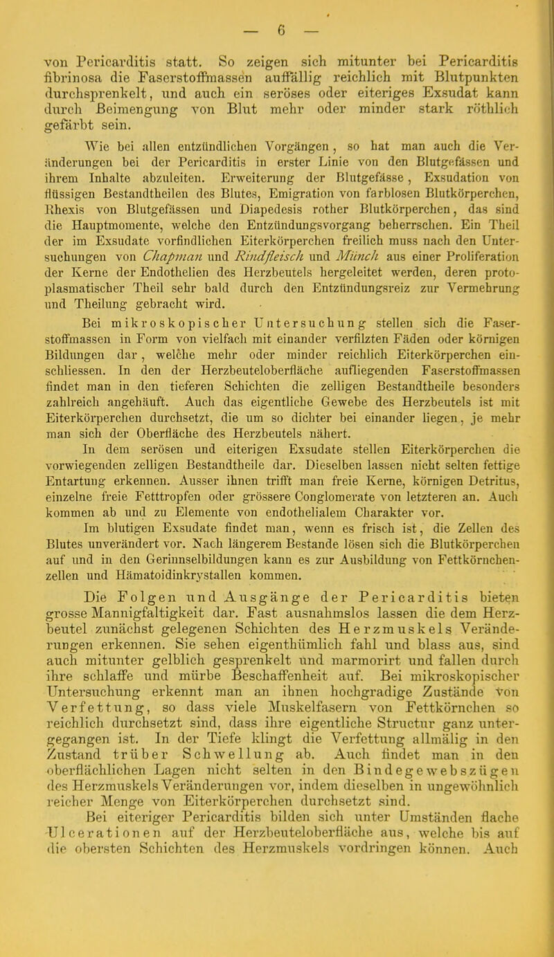 von Pericarditis statt. So zeigen sich mitunter bei Pericarditis fibrinosa die FaserstoflPmassen auffällig reichlich mit Blutpunkten durchsprenkelt, und auch ein seröses oder eiteriges Exsudat kann diTrch Beimengung von Blut mehr oder minder stark röthlich gefärbt sein. Wie bei allen entzündlichen Vorgängen , so hat man auch die Ver- änderungen bei der Pericarditis in erster Linie von den Blutgefässen und ihrem Inhalte abzuleiten. Erweiterung der Blutgefässe, Exsudation von flüssigen Bestandtheilen des Blutes, Emigration von farblosen Blutkörperchen, Rhexis von Blutgefässen und Diapedesis rother Blutkörperchen, das sind die Hauptmomente, welche den Entzündungsvorgang beherrschen. Ein Theil der im Exsudate vorfindlichen Eiterkörperchen freilich muss nach den Unter- suchungen von Chapman und Rindfleisch und Münch aus einer Proliferation der Kerne der Endothelien des Herzbeutels hergeleitet werden, deren proto- plasmatischer Theil sehr bald durch den Entzündungsreiz zur Vermehrung und Theilung gebracht wird. Bei mikroskopischer Untersuchung stellen sich die Faser- stoffmassen in Form von vielfach mit einander verfilzten Fäden oder körnigen Bildungen dar, welche mehr oder minder reichlich Eiterkörperchen ein- schliessen. In den der Herzbeuteloberfläche aufliegenden Faserstoffmassen findet man in den tieferen Schichten die zelligen Bestandtheile besonders zahlreich angehäuft. Auch das eigentliche Gewebe des Herzbeutels ist mit Eiterkörperchen durchsetzt, die um so dichter bei einander hegen, je mehr man sich der Oberfläche des Herzbeutels nähert. In dem serösen und eiterigen Exsudate stellen Eiterkörperchen die vorwiegenden zelligen Bestandtheile dar. Dieselben lassen nicht selten fettige Entartung erkennen. Ausser ihnen trifft man freie Kerne, körnigen Detritus, einzelne freie Fetttropfen oder grössere Conglomerate von letzteren an. Auch kommen ab und zu Elemente von endothelialem Charakter vor. Im blutigen Exsudate findet man, wenn es frisch ist, die Zellen des Blutes unverändert vor. Nach längerem Bestände lösen sich die Blutkörperchen auf und in den Geriunselbildungen kann es zur Ausbildung von Fettkörnchen- zellen und Hämatoidinkrj^stallen kommen. Die Folgen und Ausgänge der Pericarditis bieten grosse Mannigfaltigkeit dar. Fast ausnahmslos lassen die dem Herz- beutel zunächst gelegenen Schichten des Herzmuskels Verände- rungen erkennen. Sie sehen eigenthümlicli fahl und blass aus, sind auch mitunter gelblich gesprenkelt und raarraorirt und fallen dureli ihre schlaffe und mürbe Beschaffenheit auf. Bei mikroskopischer Untersuchung erkennt man an ihnen hochgradige Zustände von Verfettung, so dass viele Muskelfasern von Fettkörnchen so reichlich durchsetzt sind, dass ihre eigentliche Structur ganz unter- gegangen ist. In der Tiefe klingt die Verfettung allniälig in den Zustand trüber Schwellung ab. Auch findet man in den oberflächlichen Lagen nicht selten in den Bindegewebszügen des Herzmuskels Veränderungen vor, indem dieselben in ungewöhnlicli reicher Menge von Eiterkörperchen dui'chsetzt sind. Bei eiteriger Pericarditis bilden sich unter Umständen flache UIcerationen auf der Herzbeuteloberfläche aus, welche bis auf die obersten Schichten des Herzmuskels vordringen können. Auch