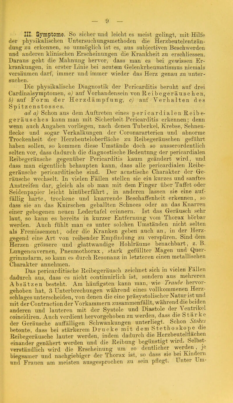 III. Symptome. So siclier und leiclit es meist gelingt, mit Hilfe der physikalischen Untersnchungsmethoden die Herzbeutelentzün- dung zu erkennen, so unmöglich ist es, aus subjectiven Beschwerden und anderen klinischen Erscheinungen die Krankheit zu erschliessen. Daraus geht die Mahnung hervor, dass man es bei gewissen Er- krankungen, in erster Linie bei acutem Gelenkrheumatismus niemals versäumen darf, immer und immer wieder das Herz genau zu unter- suchen. Die physikalische Diagnostik der Pericarditis beruht auf drei Cardinalsymptomen, a) auf Vorhandensein von Reibegeräuschen, b) auf Form der Herzdämpfung, c) auf Verhalten des Spitzenstosses. ad a) Schon aus dem Auftreten eines pericardialen Reibe- geräusches kann man mit Sicherheit Pericarditis erkennen; denn wenn auch Angaben vorliegen, nach denen Tuberkel, Krebse, Sehnen- fiecke und sogar Verkalkungen der Coronararterien und abnorme Trockenheit der Herzbeuteloberfläche zu Reibegeräuschen geführt haben sollen, so kommen diese Umstände doch so ausserordentlich selten vor, dass dadurch die diagnostische Bedeutung der pericardialen Reibegeräusche gegenüber Pericarditis kaum geändert wird, und dass man eigentlich behaupten kann, dass alle pericardialen Reibe- geräusche pericarditische sind. Der acustische Charakter der Ge- räusche wechselt. In vielen Fällen stellen sie ein kurzes und sanftes Anstreifen dar, gleich als ob man mit dem Finger über Taffet oder Seidenpapier leicht hinüberfährt, in anderen lassen sie eine auf- fällig harte, trockene und knarrende Beschaffenheit erkennen, so dass sie an das Knirschen geballten Schnees oder an das Knarren einer gebogenen neuen Ledertafel erinnern. Ist das Geräusch sehr laut, so kann es bereits in kurzer Entfernung vom Thorax hörbar werden. Auch fühlt man es unter solchen Umständen nicht selten als Fremissement, oder die Kranken geben auch an, in der Herz- gegend eine Art von reibender Empfindung zu verspüren. Sind dem Herzen grössere und glattwandige Hohlräume benachbart, z. B. Lungencavernen, Pneiimothorax, stark gefüllter Magen und Quer- grimmdann, so kann es durch Resonanz in letzteren einen metallischen Charakter annehmen. Das pericarditische Reibegeräuseh zeichnet sich in vielen Fällen dadurch aus, dass es nicht continuirlich ist, sondern aus melireren Absätzen besteht. Am häufigsten kann man, wie Tra?(l>e hervor- gehoben hat, 3 Unterbrechungen während eines vollkommenen Herz- schlages unterscheiden, von denen die eine präsystolischer Natur ist und mit der Contraction der Vorkammern zusammenfällt, während die beiden anderen und lauteren mit der Systole und Diastole der Ventrikel coincidiren. Auch verdient hervorgehoben zu werden, dass die Starke der Geräusche auffälligen Schwankungen unterliegt. Schon S(ol;^es betonte, dass bei stärkerem Drucke mit dem Stethoskope che Reibegeräusche lauter werden, indem dadurch die Herzbeutelfiachen einander genähert werden und die Reibung begünstigt wird. Selbst- verständlich wird die Erscheinung um so deutlicher werden, je biegsamer und nachgiebiger der Thorax ist, so dass sie bei Kindern und Frauen am meisten ausgesprochen zu sein pflegt. Unter Um-