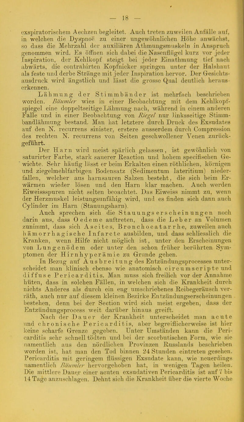 exspiratoriscliem Aeclizen begleitet. Auch treten zuweilen Anfälle auf, in welchen die Dyapnoi' zu einer ungewöhnlichen Höhe anwächst, so class die Mehrzahl der auxiliären Athinungsmuskeln in Anspruch genommen wird. Es öffnen sich dabei die Nasenflügel kurz vor jedei- Inspiration, der Kehlkopf steigt bei jeder Einathmung tief nach abwärts, die contrahirten Kopfnieker springen unter der Halshaut als feste und derbe Stränge mit jeder Inspiration hervor. Der Gesichts- ausdruck wird ängstlich und lässt die grosse Qual deutlich heraus- erkennen. Lähmung der Stimmbänder ist mehrfach beschrieben worden. Bäumler wies in einer Beobachtung mit dem Kehlkopf- spiegel eine doppeltseitige Lähmung nach, während in einem anderen Falle und in einer Beobachtung von Riegel nur linksseitige Stimm- bandlähmung bestand. Man hat letztere durch Druck des Exsudates auf den N. recurrens sinister, erstere ausserdem durch Compression des rechten N. recurrens von Seiten geschwollener Venen zurück- geführt. Der Harn wird meist spärlich gelassen, ist gewöhnlich von saturirter Farbe, stark sauerer Reaction und hohem specifischen (ie- wichte. Sehr häufig lässt er beim Erkalten einen röthlichen, kömigen und ziegelmehlf'arbigen Bodensatz (Sedimentum lateritium) nieder- fallen, welcher aus harnsauren Salzen besteht, die sich beim Er- wärmen wieder lösen und den Harn klar machen. Auch werden Eiweissspuren nicht selten beoachtet. Das Eiweiss nimmt zu, wenn der Herzmuskel leistungsunfäliig wird, und es finden sich dann auch Cylinder im Harn (Stauungsharn). Auch sprechen sich die Stauungserscheinungen noch darin aus, dass Oedeme auftreten, dass die Leber an Volumen zunimmt, dass sich Ascites, Bronchocatarrhe, zuweilen aiich hämorrhagische Infarcte ausbilden, und dass schliesslich die Kranken, wenn Hilfe nicht möglich ist, unter den Erscheinungen von Lungenödem oder unter den schon früher berührten Sj-m- ptomen der Hirnhyperämie zu Grande gehen. In Bezug auf Ausbreitung des Entzündungsprocesses unter- scheidet man klinisch ebenso wie anatomisch circumScripte und diffuse Pericarditis. Man niuss sich freilich vor der Annahme hüten, dass in solchen Fällen, in welchen sich die Krankheit dui'ch nichts Anderes als durch ein eng umschriebenes Reibegeräusch ver- räth, auch nur auf diesem kleinen Bezirke Entzündungserscheinungen bestehen, denn bei der Section wird sich meist ergeben, dass der Entzündung.sprocess weit darüber hinaus greift. Nach der Dauer der Krankheit unterscheidet man acute und chronische P er ic ar ditis, aber begreiflicherweise ist hier keine scharfe Grenze gegeben. Unter Umständen kann die Peri- carditis sehr schnell tödten und bei der scorbutischen Form, wie sie namentlich aus den nördlichen Provinzen Riisslands beschrieben worden ist, hat man den Tod binnen 24 Stunden eintreten gesehen. Pericarditis mit geringem flüssigen Exsudate kann, wie neuerdings namentlich Bäuinler hervorgehoben hat, in wenigen Tagen heilen. Die mittlere Dauer einer acuten exsudativen Pericarditis ist auf'/ bis 14 Tage anzuschlagen. Dehnt sich die Krankheit über die vierte Woche
