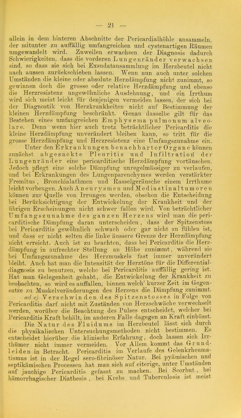 allein in dem hinteren Abschnitte der Pericardialhöhle ansammeln, der mitunter zu auffällig- umfangreichen und cystenartigen Räumen umgewandelt wird. Zuweilen erwachsen der Diagnosis dadurch Schwierigkeiten, dass die vorderen Lungenrander verwachsen sind, so dass sie sich bei Exsudatansammlung im Herzbeutel nicht nach aussen zurückscliieben lassen. Wenn nun auch unter solchen Umständen die kleine oder absolute Herzdämpfung nicht zunimmt, so gewinnen doch die grosse oder relative Herzdämpfung und ebenso die Herzresistenz ungewöhnliche Ausdehnung, und ein Irrthum wird sich raeist leicht für denjenigen vermeiden lassen, der sich bei der Diagnostik von Herzkrankheiten nicht auf Bestimmung der kleinen Herzdämpfung beschränkt. Genau dasselbe gilt für das Bestehen eines umfangreichen Emphysema pulmonum alveo- lare. Denn wenn hier auch trotz beträchtlicher Pericarditis die kleine Herzdämpfung unverändert bleiben kann, so tritt für die grosse Herzdämpfuug und Herzresistenz eine ümfangszunahme ein. Unter den Erkrankungen benachbarter Organe können zunächst abgesackte Pleuritis und Infiltration der Lungenränder eine pericarditische Herzdämpfung vortäuschen. Jedoch pflegt eine solche Dämpfung unregelmässiger zu verlaufen, und bei Erkrankungen des Lungenparenchymes werden verstärkter Fremitus , Bronchialathmen und Rasselgeräusche einem Irrthame leicht vorbeugen. Auch A n e u r v s m e n und Mediastinaltumoren können zur Quelle von Irrungen werden, obschon die Entscheidung bei Berücksichtigung der Entwickelung der Krankheit und der übrigen Erscheinungen nicht schwer fallen wird. Von beträchtlicher Ümfangszunahme des ganzen Herzens wird man die peri- carditische Dämpfiing daran unterscheiden , dass der Spitzenstoss bei Pericarditis gewöhnlich schwach oder gar nicht zu fühlen ist, und dass er nicht selten die linke äussere Grenze der Herzdämpfung nicht erreicht. Auch ist zu beachten, dass bei Pericarditis die Herz- dämpfung in aufrechter Stellung an Höhe zunimmt, während sie bei Ümfangszunahme des Herzmuskels fast immer unverändert bleibt. Auch hat man die Intensität der Herztöne für die DitFerential- diagnosis zu benutzen, welche bei Pericarditis auffällig gering ist. Hat man Gelegenheit gehabt, die Entwickelung der Krankheit zu beobachten, so wird es auffallen, binnen welch' kurzer Zeit im Gegen- satze zu Muskelveränderungen des Herzens die Dämpfung zunimmt. ade) Verschwinden des Spitzenstosses in Folge von Pericarditis darf nicht mit Zuständen von Herzschwäche verwechselt werden, worüber die Beachtung des Pulses entscheidet, welcher bei Pericarditis Kraft behält, im anderen Falle dagegen an Kraft einbüsst. Die Natur des Fluidums im Herzbeutel lässt sich durch die physikalischen Untersuchungsmethoden nicht bestimmen. Es entscheidet hierüber die klinische Erfahrung, doch lassen sich Irr- thümer nicht immer vermeiden. Vor Allem kommt das Grund- leiden in Betracht. Pericarditis im Verlaufe des Gelenkrheuma- tismus ist in der Regel sero-flbrinöser Natur. Bei pyäraischen und septikämischen Processen hat man sich auf eiterige, unter Umstä,nden auf jauchige Pericarditis gcfasst zu machen. Bei Scorbut, bei hämorrhagischer Diathesis , bei Krebs und Tuberculosis ist meist