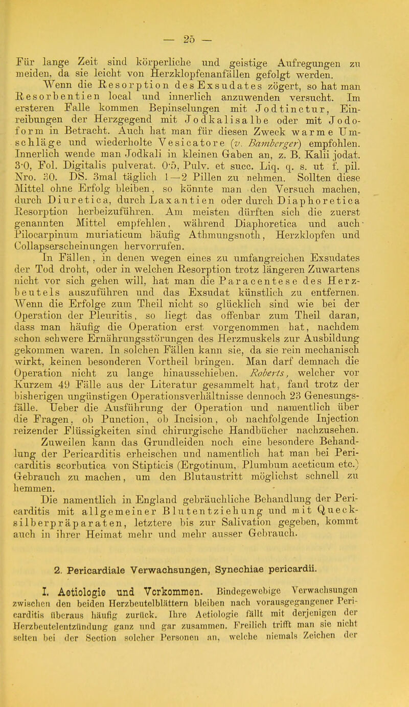 Für lange Zeit sind körperliclie und geistige Aufregungen zu meiden, da sie leicht von Herzklopfenanfällen gefolgt werden. Wenn die Resorption des Exsudates zögert, so hat man Resorbentien local und innerlieh anzuwenden versucht. Im ersteren Falle kommen Bepinselungen mit Jodtinctur, Ein- reibungen der Herzgegend mit Jodkalisalbe oder mit Jodo- form in Betracht. Auch hat man für diesen Zweck warme Um- schläge und wiederholte Vesicatore (v. Bambcrgei^ empfohlen. Innerlich wende man Jodkali in kleinen Gaben an, z. B. Kalii jodat. 3-0, Fol. Digitalis pulverat. O'ö, Pulv. et succ. Liq. q. s. ut f. pil. Nro. SO. DS. 3mal täglich 1—2 Pillen zu nehmen. Sollten diese Mittel ohne Erfolg bleiben, so könnte man den Versuch raachen, durch Diuretica, durch Laxantien oder durch Diaphoretica Resorption herbeizuführen. Am meisten dürften sich die zuerst genannten Mittel empfehlen, während Diaphoretica und auch Pilocarpinura muriaticum häufig Athmu.ngsnoth, Herzklopfen und Collapserscheinungen hervorrufen. In Fällen, in denen wegen eines zu umfangreichen Exsudates der Tod droht, oder in welchen Resorption trotz längeren Zuwartens nicht vor sich gehen will, hat man die Paracentese des Herz- beutels auszuführen und das Exsu.dat künstlich zu entfernen. Wenn die Erfolge zum Theil nicht so glücklich sind wie bei der Operation der Pleuritis, so liegt das olFenbar zum Theil daran, dass man häufig die Operation erst vorgenommen hat, nachdem schon schwere Ernährungsstörungen des Herzmuskels zur Ausbildung gekommen waren. In solchen Fällen kann sie, da sie rein mechanisch wirkt, keinen besonderen Vortheil bringen. Man darf demnach die Operation nicht zu lange hinausschieben. Roberts, welcher vor Kurzem 49 Fälle aus der Literatur gesammelt hat^ fand trotz der bisherigen ungünstigen Operationsverhältnisse dennoch 23 Genesungs- fälle. Ueber die Ausführung der Operation und namentlich über die Fragen, ob Punction, ob Incision, ob nachfolgende Injection reizender Flüssigkeiten sind chirurgische Handbücher nachzusehen. Zuweilen kann das Grundleiden noch eine besondere Behand- lung der Pericarditis erheischen und namentlich hat man bei Peri- carditis scorbutica von Stipticis (Ergotinum, Plumbum aceticum etc.) Gebrauch zu machen, um den ßlutaustritt möglichst schnell zu hemmen. Die namentlich in England gebräuchliche Behandlung der Peri- carditis mit allgemeiner Blutentziehung und mit Queck- silberpräparaten, letztere bis zur Salivation gegeben, kommt auch in ihrer Heimat mehr und mehr ausser Gebrauch. 2. Pericardiale Verwachsungen, Synechiae pericardii. I. Aetiologie und Verkommen. Bindegewebige Verwaclisungen zwischen den beiden Herzbeutelblilttern bleiben nach vorausgegangener Peri- carditis überaus liäufig zurück. Ihre Aetiologie fällt mit derjenigen der Herzbeutelentzündung ganz und gar zusammen. Freilich trifft man sie nicht selten bei der Section solcher Personen an, welche niemals Zeichen der