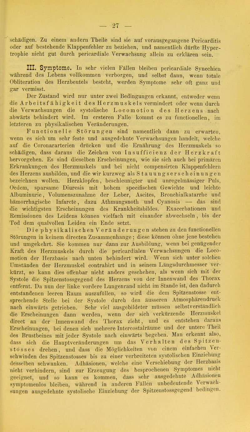 schädigen. Zu einem andern Theile sind sie auf vorausgegangene Pericarditis oder auf bestehende Klappenfehler zu bezielien, und namentlich dürfte Hyper- trophie nicht gut durch pericardiale Verwachsung allein zu erklären sein. III. Symptome. In sehr vielen Fällen bleiben pericardiale Synechien während des Lebens vollkommen verborgen, und selbst dann, wenn totale Obliteration des Herzbeutels besteht, werden Symptome sehr oft ganz und gar vermisst. Der Zustand wird nur unter zwei Bedingungen erkannt, entweder wenn die Arbeitsf ähigkeit des Herzmuskels vermindert oder wenn durch die Verwachsungen die systolische Locomotion des Herzens nach abwärts behindert wird. Im ersteren Falle kommt es zu fiinctionellen, im letzteren zu physikalischen Veränderungen. Functionelle Störungen sind namentlich dann zu erwarten, wenn es sich um sehr feste und ausgedehnte Verwachsungen handelt, welche auf die Coronararterien drücken und die Ernährung des Herzmuskels so schädigen, dass daraus die Zeichen von Insufficienz der Herzkraft hervorgehen. Es sind dieselben Erscheinungen, wie sie sich auch bei primären Erkrankungen des Herzmuskels und bei nicht compensirten Klappenfehlern des Herzens ausbilden, und die wir kurzweg als Stauung s erschein ungen bezeichnen wollen. Herzklopfen, beschleunigter und unregelmässiger Puls, Oedem, sparsame Diuresis mit hohem specifischen Gewichte und leichte Albuminurie, Volumenszunahme der Leber, Ascites, Bronchialkatarrhe und hämorrhagische Infarcte, dazu Athmungsnoth und Cyanosis — das sind die wichtigsten Erscheinungen des Krankheitsbildes. Exacerbationen und Remissionen des Leidens können vielfach mit einander abwechseln, bis der Tod dem qualvollen Leiden ein Ende setzt. DiephysikalischenVeränderüngen stehen zu den functionellen Störungen in keinem directen Zusammenhange ; diese können ohne jene bestehen und umgekehrt. Sie kommen nur dann zur Ausbildung, wenn bei genügender Kraft des Herzmuskels durch die pericardialen Verwachsungen die Loco- motion der Herzbasis nach unten behindert wird. Wenn sich unter solchen Umständen der Herzmuskel contrahirt und in seinem Läugsdurchmesser ver- kürzt, so kann dies offenbar nicht anders geschehen, als wenn sich mit der Systole die Spitzenstossgegend des Herzens von der Innenwand des Thorax entfernt. Da nun der linke vordere Lungenrand nicht im Stande ist, den dadurch entstandenen leeren Raum auszufüllen, so wird die dem Spitzenstosse ent- sprechende Stelle bei der Systole durch den äusseren Atmosphärendruck nach einwärts getrieben. Sehr viel ausgebildeter müssen selbstverständlich die Erscheinungen dann werdien, wenn der sich verkürzende Herzmuskel direct an der Innenwand des Thorax zieht, und es entstehen daraus Erscheinungen, bei denen sich mehrere Intercostalräume und der untere Theil des Brustbeines mit jeder Systole nach einwärts begeben. Man erkennt also, dass sich die Hauptveränderungen um das Verhalten des Spitzen- stos8es drehen, und dass die Möglichkeiten von einem einfachen Ver- schwinden des Spitzenstosses bis zu einer verbreiteten systolischen Einziehung desselben schwanken. Adhäsionen, welche eine Verschiebung der Ilerzbasis nicht verhindern, sind zur Erzeugung des besprochenen Symptomes nicht geeignet, und so kann es kommen, dass sehr ausgedehnte Adhiisioneu Symptomenlos bleiben, während in anderen Füllen unbedeutende Verwa<?h- Mungen ausgedehnte systolische Einziehung der Spitzenstossgegend bedingen.
