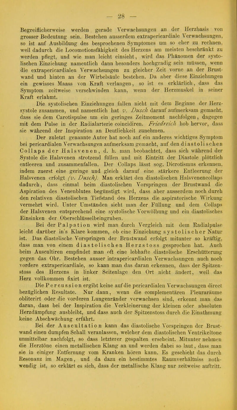 Begreiflicherweise werden gerade Verwaclisungen an der Ilerzbafiis von grosser Bedeutung sein. Bestehen ausserdem extrapericardiale Verwachsungen, so ist auf Ausbildung des besprochenen Symptoraes um so eher zu rechnen, weil dadurch die liocomotionsfähigkeit des Herzens am meisten beschränkt zu werden pflegt, und wie man leicht einsieht, wird das Phänomen der systo- lischen Einziehung namentlich dann besonders hochgradig sein müssen, wenn die extrapericardialen Verwachsungen zu gleicher Zeit vorne an der Brust- wand und hinten an der Wirbelsäule bestehen. Da aber diese Einziehungen ein gewisses Maass von Kraft verlangen, so ist es erklärlich, dass das Symptom zeitweise verschwinden kann, wenn der Herzmuskel in seiner Kraft erlahmt. Die systolischen Einziehungen fallen nicht mit dem Beginne der Herz- systole zusammen, und namentlich hat v. Dusch darauf aufmerksam gemacht, dass sie dem Carotispulse um ein geringes Zeitmoment nachfolgen, dagegen mit dem Pulse in der Radialarterie coincidiren. Friedreich hob hervor, dass sie während der Inspiration an Deutlichkeit zunehmen. Der zuletzt genannte Autor hat noch auf ein anderes wichtiges Symptom bei pericardialen Verwachsungen aufmerksam gemacht, auf den diastolischen Collaps der Halsvenen, d. h. man beobachtet, dass sich während der Systole die Halsvenen strotzend füllen und mit Eintritt der Diastole plötzlich entleeren und zusammenfallen. Der Collaps lässt sog. Dicrotismus erkennen, indem zuerst eine geringe und gleich darauf eine stärkere Entleerung der Halsvenen erfolgt (v. Dusch). Man erklärt den diastolischen Halsvenencollaps dadurch, dass einmal beim diastolischen Vorspringen der Brustwand die Aspiration des Venenblutes begünstigt wird, dass aber ausserdem noch durch den relativen diastolischen Tiefstand des Herzens die aspiratorische Wirkung vermehrt wird. Unter Umständen sieht man der Füllung und dem Collaps der Halsvenen entsprechend eine systolische Vor Wölbung und ein diastolisches Einsinken der Oberschlüsselbeingruben. Bei der Palpation wird man durch Vergleich mit dem Radialpulse leicht darüber in's Klare kommen, ob eine Einziehimg systolischer Natur ist. Das diastolische Vorspringen der Brustwand erfolgt mitunter so kräftig, dass man von einem diastolischen Herzstoss gesprochen hat. Auch beim Auscultiren empfindet man oft eine lebhafte diastolische Erschütterung gegen das Ohr. Bestehen ausser intrapericardialen Verwachsungen auch noch vordere extrapericardiale, so kann man das daran erkennen, dass der Spitzen- stoss des Herzens in linker Seitenlage den Ort nicht ändert, weil das Herz vollkommen fixirt ist. Die Percussion ergibt keine auf die pericardialen Verwachsungen direct bezüglichen Resultate. Nur dann, wenn die complementären Pleuraräume obliterirt oder die vorderen Lungenränder verwachsen sind, erkennt man das daran, dass bei der Inspiration die Verkleinerung der kleinen oder absoluten Herzdämpfung ausbleibt, und dass auch der Spitzenstoss durch die Einathmung keine Abschwächung erfährt. Bei der Auscultation kann das diastolische Vorspringen der Brust- wand einen dumpfen Schall veranlassen, welcher dem diastolischen Ventrikeltone unmittelbar nachfolgt, so dass letzterer gespalten erscheint. Mitunter nehmen die Herztöne einen metallischen Klang an und werden dabei so laut. dass man sie in einiger Entfernung vom Kranken hören kann. Es geschieht das durch Resonanz im Magen, und da dazu ein bestimmtes Raumverhältniss noth- wendig ist, so erklärt es sich, dass der metallische Klang nur zeitweise auftritt.
