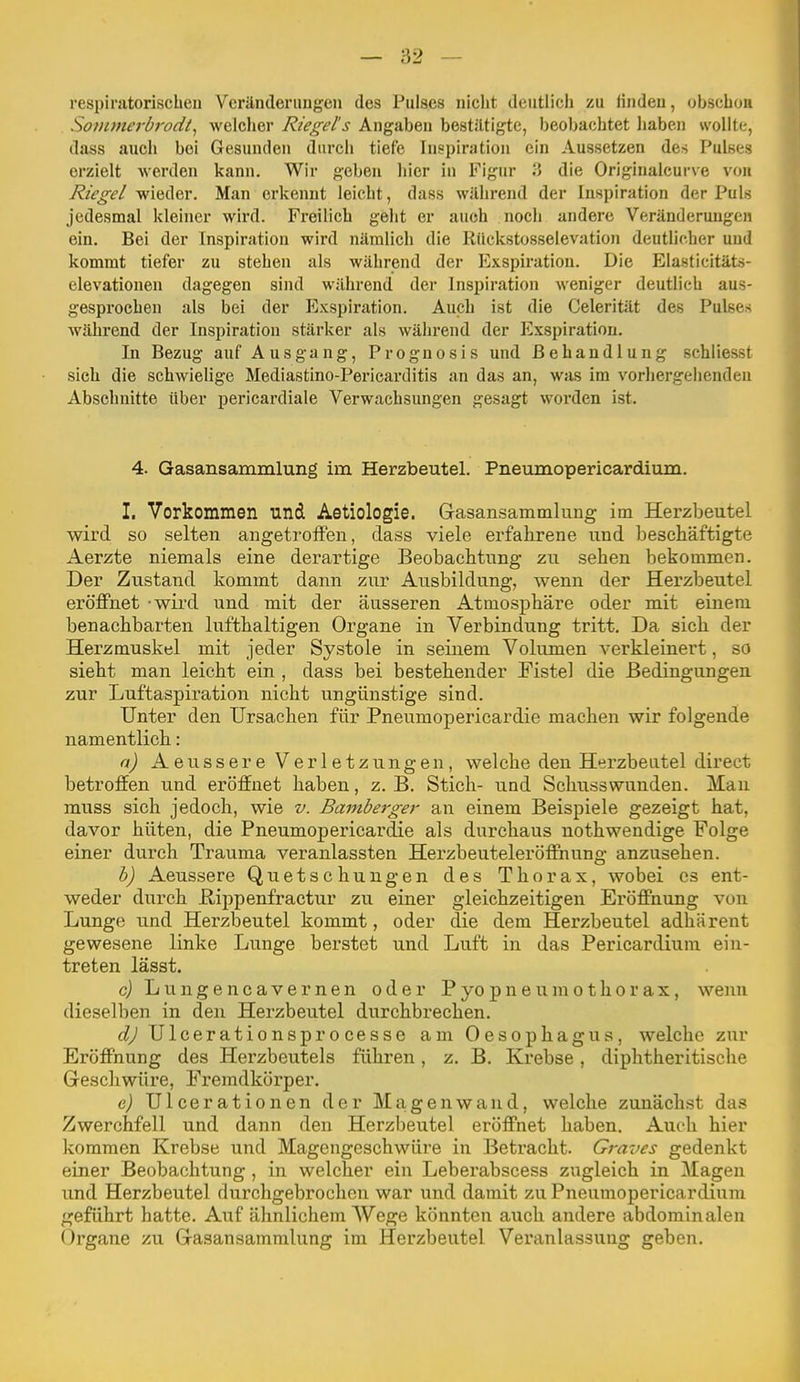 respiratorischen Vcränderimgen des Pulses niclit deiitlicii zu fitideu, obscboii Sovunerbrodt^ welclier Riegel's Angaben bestiltigtc, beobachtet haben wollte, dass auch bei Gesunden durch tiefe Inspiration ein Aussetzen des Pulses erzielt werden kann. Wir geben hier in Figur 3 die Originalcurve von Riegel wieder. Man erkennt leicht, dass während der Inspiration der Puls jedesmal kleiner wird. Freilich geht er auch noch andere Veränderungen ein. Bei der Inspiration wird nämlich die Riickstosselevation deutlicher und kommt tiefer zu stehen als während der Exspiration. Die Elasticitäts- elevatiouen dagegen sind während der Inspiration weniger deutlich aus- gesprochen als bei der Exspiration. Auch ist die Celerität des Pulses während der Inspiration stärker als während der Exspiration. In Bezug auf Ausgang, Prognosis und Behandlung schliesst sich die schwielige Mediastino-Pericarditis an das an, was im vorhergehenden Abschnitte über pericardiale Verwachsungen gesagt worden ist. 4. Gasansammlung im Herzbeutel. Pneiimopericardium. I. Vorkommen und Aetiologie. Grasansammlung im Herzbeutel wird so selten angetroffen, dass viele erfahrene und beschäftigte Aerzte niemals eine derartige Beobachtung zu sehen bekommen. Der Zustand kommt dann zur Ausbildung, wenn der Herzbeutel eröffnet - wird und mit der äusseren Atmosphäre oder mit einem benachbarten lufthaltigen Organe in Verbindung tritt. Da sich der Herzmuskel mit jeder Systole in seinem Volumen verkleinert, so sieht man leicht ein , dass bei bestehender Fistel die Bedingungen zur Luftaspiration nicht ungünstige sind. Unter den Ursachen für Pneumopericardie machen wir folgende namentlich: a) Aeussere Verletzungen, welche den Herzbeutel direct betroffen und eröffnet haben, z. B. Stich- und Sclmsswunden. Man muss sich jedoch, wie v. Bamberger an einem Beispiele gezeigt hat, davor hüten, die Pneumopericardie als durchaus nothwendige Folge einer durch Trauma veranlassten Herzbeuteleröffnung anzusehen. h) Aeussere Quetschungen des Thorax, wobei es ent- weder durch E,ippenfractur zu einer gleichzeitigen Eröffnung von Lunge und Herzbeutel kommt, oder die dem Herzbeutel adhärent gewesene linke Lunge berstet und Luft in das Pericardium ein- treten lässt. c) Lungencavernen oder Pyopneumothorax, wenn dieselben in den Herzbeutel durchbrechen. d) Ulcerationsprocesse am Oesophagus, welche zur Eröffnung des Herzbeutels führen, z. B. Krebse, diphtheritische Greschwüre, Fremdkörper. e) Ulcerationen der Magen wand, welche zunächst das Zwerchfell und dann den Herzbeutel eröffnet haben. Auch hier kommen Krebse und Magengeschwüre in Betracht. Graves gedenkt einer Beobachtung, in welcher ein Leberabscess zugleich in Magen und Herzbeutel durchgebrochen war und damit zu Pneumopericardium geführt hatte. Auf ähnlichem Wege könnten auch andere abdominalen Organe zu Gasansammlung im Herzbeutel Veranlassung geben.