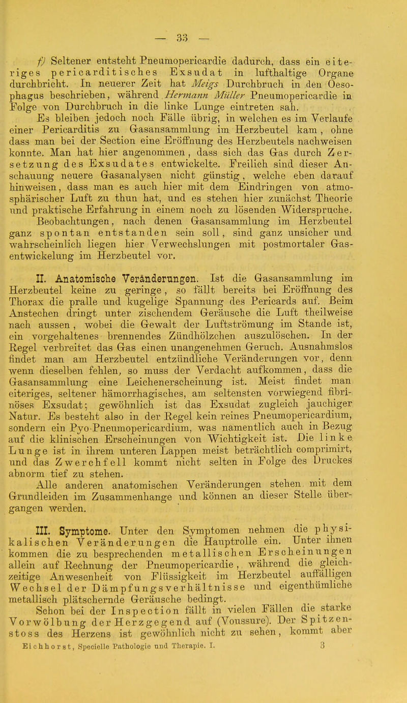 fj Seltener entstellt Pneumopericardie dadurch, dass ein eite- riges pericarditisclies Exsudat in lufthaltige Organe durchbricht. In neuerer Zeit hat Meigs Durchbruch in den Oeso- phagus beschrieben, während Hermann Müller Pneumopericardie in Folge von Durchbruch in die linke Lunge eintreten sah. Es bleiben jedoch noch Fälle übrig, in welchen es im Verlaufe einer Pericarditis zu Gasansammlung im Herzbeutel kam, ohne dass man bei der Section eine Eröffnung des Herzbeutels nachweisen konnte. Man hat hier angenommen, dass sich das Gras durch Zer- setzung des Exsudates entwickelte. Freilich sind dieser An- schauung neuere Gasanalysen nicht günstig, welche eben darauf hinweisen, dass man es auch hier mit dem Eindringen von atmo- sphärischer Luft zu thun hat, und es stehen hier zunäckst Theorie und praktische Erfahrung in einem noch zu lösenden Widerspruche. Beobachtungen, nach denen Gasansammlung im Herzbeutel ganz spontan entstanden sein soll, sind ganz unsicher und wahrscheinlich liegen hier Verwechslungen mit postmortaler Gas- entwickelung im Herzbeutel vor. II. Anatomische Veränderungen. Ist die Gasansammlung im Herzbeutel keine zu geringe , so fällt bereits bei Eröffnung des Thorax die pralle und kugelige Spannung des Pericards auf. Beim Anstechen dringt unter zischendem Geräusche die Luft theilweise nach aussen , wobei die Gewalt der Luftströmung im Stande ist, ein vorgehaltenes brennendes Zündhölzchen auszulöschen. In der Regel verbi-eitet das Gas einen unangenehmen Geruch. Ausnahmslos findet man am Herzbeutel entzündliche Veränderungen vor, denn wenn dieselben fehlen, so muss der Verdacht aufkommen, dass die Gasansammlung eine Leichenerscheinung ist. Meist findet man eiteriges, seltener hämorrhagisches, am seltensten vorwiegend fibri- nöses Exsudat; gewöhnlich ist das Exsudat zugleich jauchiger Natur. Es besteht also in der Regel kein reines Pneumopericardium, sondern ein Pyo Pneumopericardium, was namentlich auch in Bezug auf die klinischen Erscheinungen von Wichtigkeit ist. Die linke Lunge ist in ihrem unteren Lappen meist beträchtlich coraprimirt, und das Zwerchfell kommt nicht selten in Folge des Druckes abnorm tief zu stehen. Alle anderen anatomischen Veränderungen stehen mit dem Grundleiden im Zusammenhange und können an dieser Stelle über- gangen werden. III. Symptome. Unter den Symptomen nehmen die physi- kalischen Veränderungen die Hauptrolle ein. Unter ihnen kommen die zu besprechenden metallischen Erscheinungen allein auf Rechnung der Pneumopericardie, während die gleich- zeitige Anwesenheit von Flüssigkeit im Herzbeutel auffälligen Wechsel der DämpfungsVerhältnisse und eigenthümliche metallisch plätschernde Geräusche bedingt. Schon bei der Inspection fällt in vielen Fällen die starke Vorwölbung der Herzgegend auf (Voussure). Der Spitzen- stoss des Herzens ist gewöhnlich nicht zu sehen, kommt aber Eichhorat, Specielle Pathologie und Therapie. I. 3