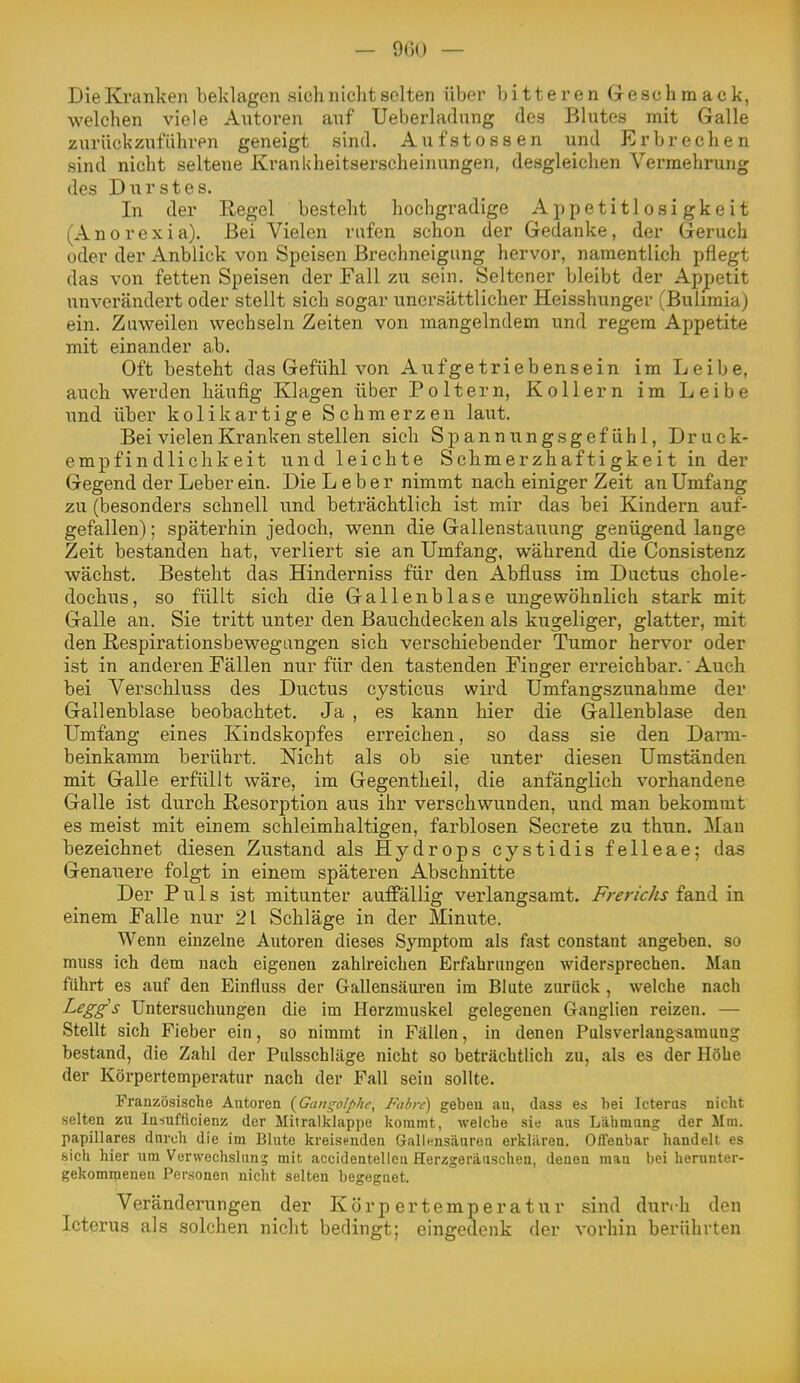 — 900 — Die Kranken beklagen sich nicht selten über bitteren Greschmack, welchen viele Autoren auf Ueberladung des Blutes mit Galle zurückzuführen geneigt sind. Aufstossen und Erbrechen sind nicht seltene Krankheitserscheinungen, desgleichen Vermehrung des Durstes. In der Regel besteht hochgradige Appetitlosigkeit (Anorexia). Bei Vielen rufen schon der Gedanke, der Geruch oder der Anblick von Speisen Brechneigung hervor, namentlich pflegt das von fetten Speisen der Fall zu sein. Seltener bleibt der Appetit unverändei't oder stellt sich sogar unersättlicher Heisshunger (Bulimia) ein. Zuweilen wechseln Zeiten von mangelndem und regem Appetite mit einander a,b. Oft besteht das Gefühl von Aufgetriebensein im Leibe, auch werden häufig Klagen über Poltern, Kollern im Leibe \md über kolikartige Schmerzen laut. Bei vielen Kranken stellen sich S p a n n u n g s g e f ü h 1, Druck- empfindlichkeit und leichte Schmerzhaftigkeit in der Gegend der Leber ein. Die Leber nimmt nach einiger Zeit an Umfang zu (besonders schnell und beträchtlich ist mir das bei Kindern auf- gefallen) ; späterhin jedoch, wenn die Gallenstauung genügend lange Zeit bestanden hat, verliert sie an Umfang, während die Consistenz wächst. Besteht das Hinderniss für den Abfluss im Ductus chole- dochus, so füllt sich die Gallenblase ungewöhnlich stark mit Galle an. Sie tritt unter den Bauchdecken als kugeliger, glatter, mit den Respirationsbewegungen sich verschiebender Tumor hervor oder ist in anderen Fällen nur für den tastenden Finger erreichbar.' Auch bei Verschluss des Ductus cysticus wird Umfangszunahme der Gallenblase beobachtet. Ja , es kann hier die Gallenblase den Umfang eines Kindskopfes erreichen, so dass sie den Darm- beinkamm berührt. Nicht als ob sie unter diesen Umständen mit Galle erfüllt wäre, im Gegentheil, die anfänglich vorhandene Galle ist durch Resorption aus ihr verschwunden, und man bekommt es meist mit einem schleimhaltigen, farblosen Secrete zu thun. Mau bezeichnet diesen Zustand als Hydrops cystidis felleae; das Genauere folgt in einem späteren Abschnitte Der Puls ist mitunter auffällig verlangsamt. Frerichs fand in einem Falle nur 21 Schläge in der Minute. Wenn einzelne Autoren dieses Symptom als fast constant angeben, so muss ich dem nach eigenen zahU-eichen Erfahrungen widersprechen. Man führt es auf den Einfluss der Gallensäuren im Blute zurück , welche nach Leggs Untersuchungen die im Herzmuskel gelegenen Ganglien reizen. — Stellt sich Fieber ein, so nimmt in Fällen, in denen Pulsverlaugsamung bestand, die Zahl der Pulsschläge nicht so beträchtlich zu, als es der Höbe der Körpertemperatur nach der Fall sein sollte. Französische Autoren {Gangolphc, Fahre) geben au, dass es bei Icterus nicht selten zu Insufficienz der Mitralklappe kommt, weiche sie aus Lähmung der Mm. papilläres durch die im Blute kreisenden Galiensäuren erkliiren. Oflenbar handelt es sich hier um Verwechslung mit accidentelieu Herzgeräuschen, denen mau bei herunter- gekommenen Personen nicht selten begegnet. Veränderungen der Körpertemperatur sind durch den Icterus der vorhin berührten