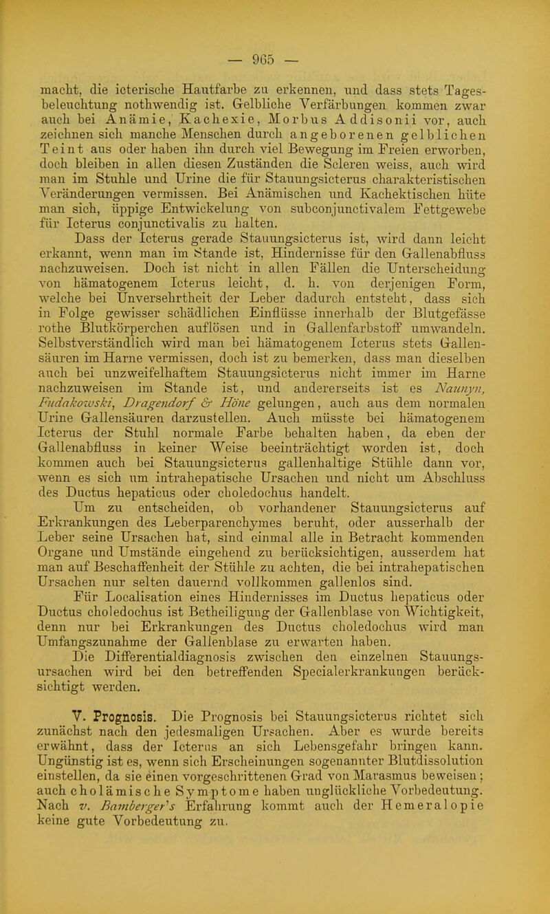 macht, die icterisclie Hautfarbe zu erkennen, und dass stets Tages- belenclitung nothwendig ist. Gelbliche Verfärbungen kommen zwar auch bei Anämie, Kachexie, Morbus Addisonii vor, auch zeichnen sich manche Menschen durch angeborenen gelblichen Teint aus oder haben ihn durch viel Bewegung im Freien erworben, doch bleiben in allen diesen Zuständen die Scleren weiss, auch wird man im Stuhle und Urine die für Stauungsicterus charakteristischen Veränderungen vermissen. Bei Anämischen und Kachektischen hüte man sich, üppige Entwickelung von subconjunctivalem Fettgewebe für Icterus conjunctivalis zu halten. Dass der Icterus gerade Stauungsicterus ist, wird dann leicht erkannt, wenn man im Stande ist, Hindernisse für den Gallenabfluss nachzuweisen. Doch ist nicht in allen Fällen die Unterscheidung von hämatogenem Icterus leicht, d. h. von derjenigen Form, welche bei Unversehrtheit der Leber dadurch entsteht, dass sich in Folge gewisser schädlichen Einflüsse innerhalb der Blutgefässe rothe Blutkörperchen auflösen und in Gallenfarbstoff umwandeln. Selbstverständlich wird man bei hämatogenem Icterus stets Gallen- säiiren im Harne vermissen, doch ist zu bemerken, dass man dieselben auch bei unzweifelhaftem Stauungsicterus nicht immer im Harne nachzuweisen im Stande ist, und andererseits ist es Naunyn, Fiidakozüski, Dt agendorf & Höne gelungen, auch aus dem normalen Urine Gallensäuren darzustellen. Auch müsste bei hämatogenem Icterus der Stuhl normale Farbe behalten haben, da eben der Gallenabfluss in keiner Weise beeinträchtigt worden ist, doch kommen auch bei Stauungsicterus gallenhaltige Stühle dann vor, wenn es sich um intrahepatische Ursachen und nicht um Abschluss des Ductus hepaticus oder choledochus handelt. Um zu entscheiden, ob vorhandener Stauungsicterus auf Erkrankungen des Leberparenchymes beruht, oder ausserhalb der Leber seine Ursachen hat, sind einmal alle in Betracht kommenden Organe und Umstände eingehend zu berücksichtigen, ausserdem hat man auf Beschaffenheit der Stühle zu achten, die bei intrahepatischen Ursachen nur selten dauernd vollkommen gallenlos sind. Für Localisation eines Hindernisses im Ductus hepaticus oder Ductus choledochus ist Betheiligung der Gallenblase von Wichtigkeit, denn nur bei Erkrankungen des Ductus choledochus wird man Umfangszunahme der Gallenblase zu erwarten haben. Die Differentialdiagnosis zwischen den einzelnen Stauungs- ursachen wird bei den betreffenden Specialerkrankungen berück- sichtigt werden. V. Prognosis. Die Prognosis bei Stauungsicterus richtet sich zunächst nach den jedesmaligen Ursachen. Aber es wurde bereits erwähnt, dass der Icterus an sich Lebensgefahr bringen kann. Ungünstig ist es, wenn sich Erscheinungen sogenannter Blutdissolution einstellen, da sie einen vorgeschrittenen Grad von Marasmus beweisen; auch cholämische Symptome haben unglückliche Vorbedeutung. Nach V. Bamberger^s Erfahrung kommt aiich der Hemeralopie keine gute Vorbedeutung zu.